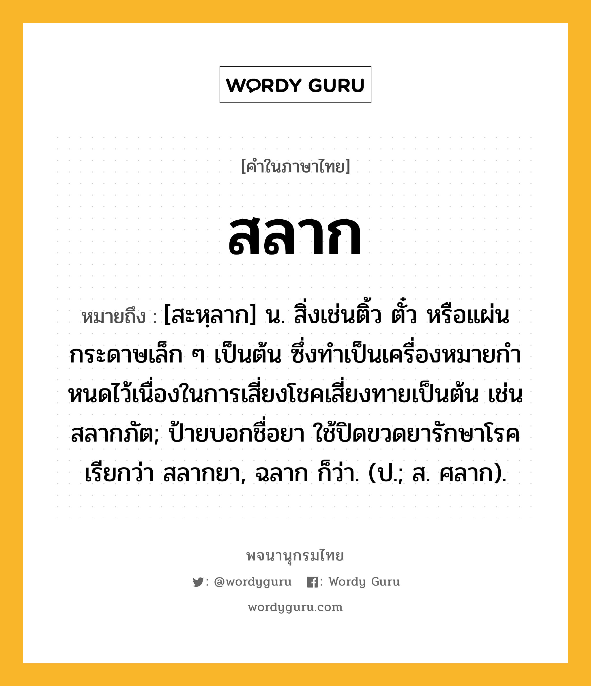 สลาก ความหมาย หมายถึงอะไร?, คำในภาษาไทย สลาก หมายถึง [สะหฺลาก] น. สิ่งเช่นติ้ว ตั๋ว หรือแผ่นกระดาษเล็ก ๆ เป็นต้น ซึ่งทําเป็นเครื่องหมายกําหนดไว้เนื่องในการเสี่ยงโชคเสี่ยงทายเป็นต้น เช่น สลากภัต; ป้ายบอกชื่อยา ใช้ปิดขวดยารักษาโรค เรียกว่า สลากยา, ฉลาก ก็ว่า. (ป.; ส. ศลาก).