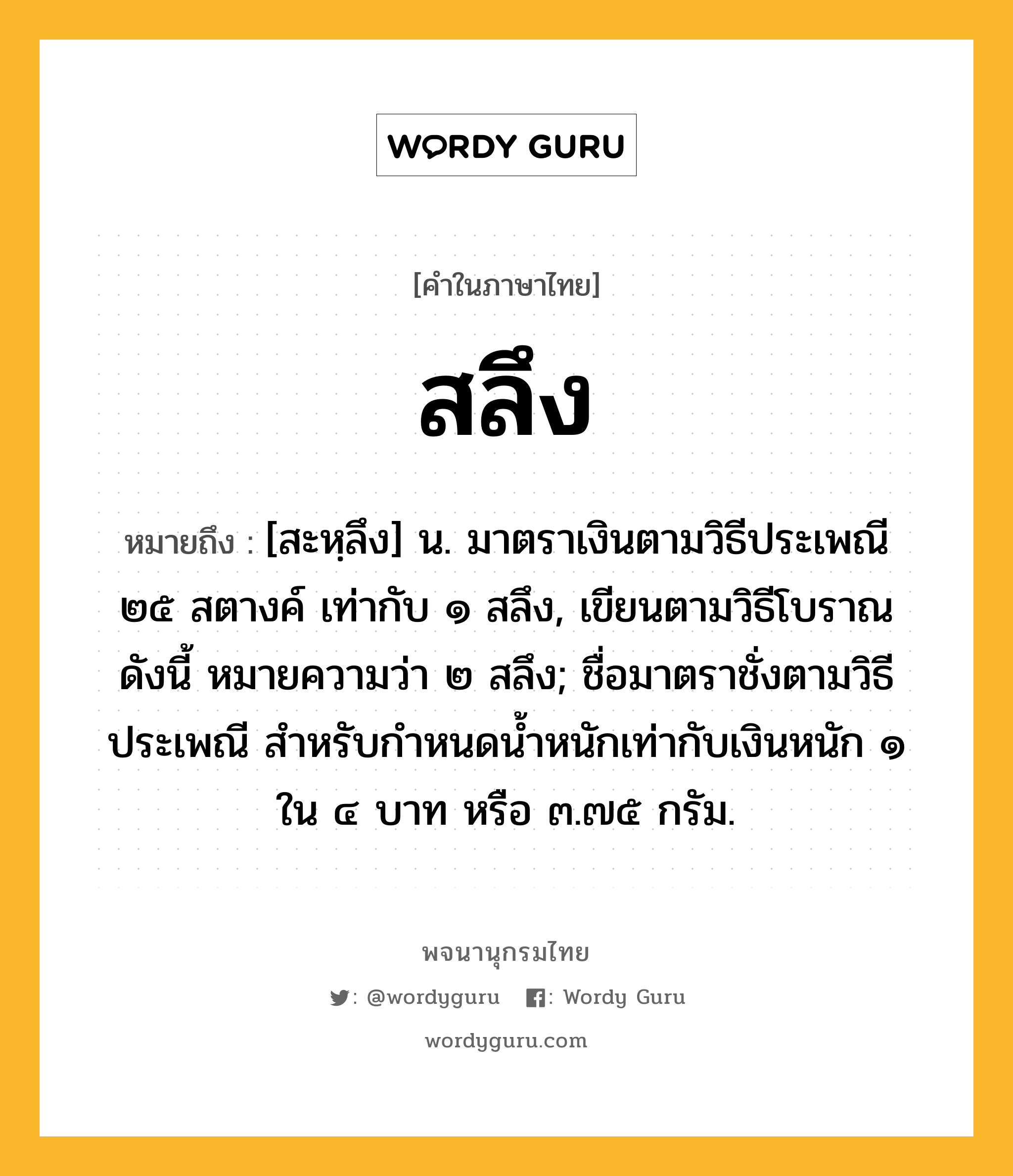 สลึง ความหมาย หมายถึงอะไร?, คำในภาษาไทย สลึง หมายถึง [สะหฺลึง] น. มาตราเงินตามวิธีประเพณี ๒๕ สตางค์ เท่ากับ ๑ สลึง, เขียนตามวิธีโบราณดังนี้ หมายความว่า ๒ สลึง; ชื่อมาตราชั่งตามวิธีประเพณี สําหรับกําหนดนํ้าหนักเท่ากับเงินหนัก ๑ ใน ๔ บาท หรือ ๓.๗๕ กรัม.