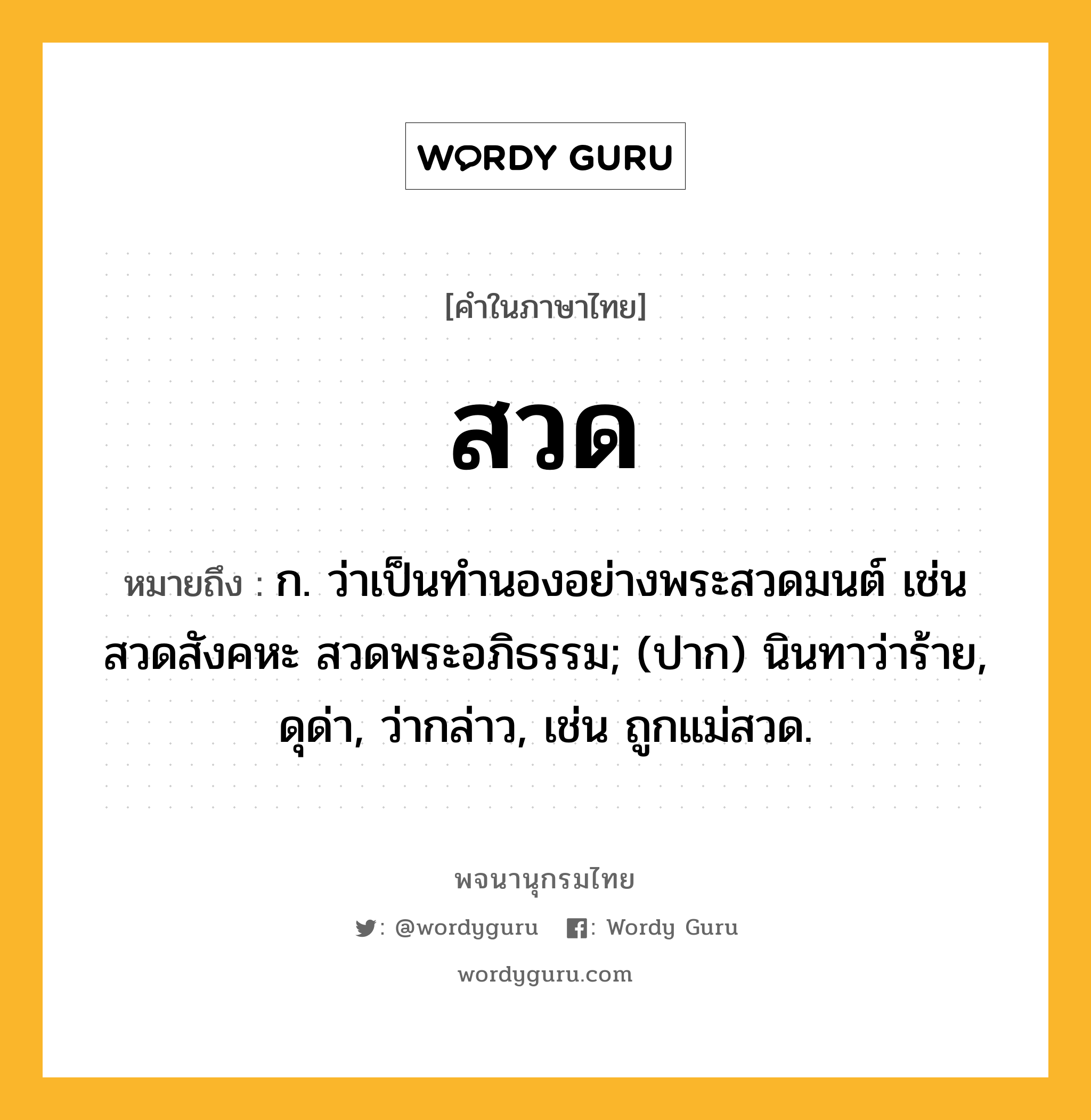 สวด ความหมาย หมายถึงอะไร?, คำในภาษาไทย สวด หมายถึง ก. ว่าเป็นทํานองอย่างพระสวดมนต์ เช่น สวดสังคหะ สวดพระอภิธรรม; (ปาก) นินทาว่าร้าย, ดุด่า, ว่ากล่าว, เช่น ถูกแม่สวด.