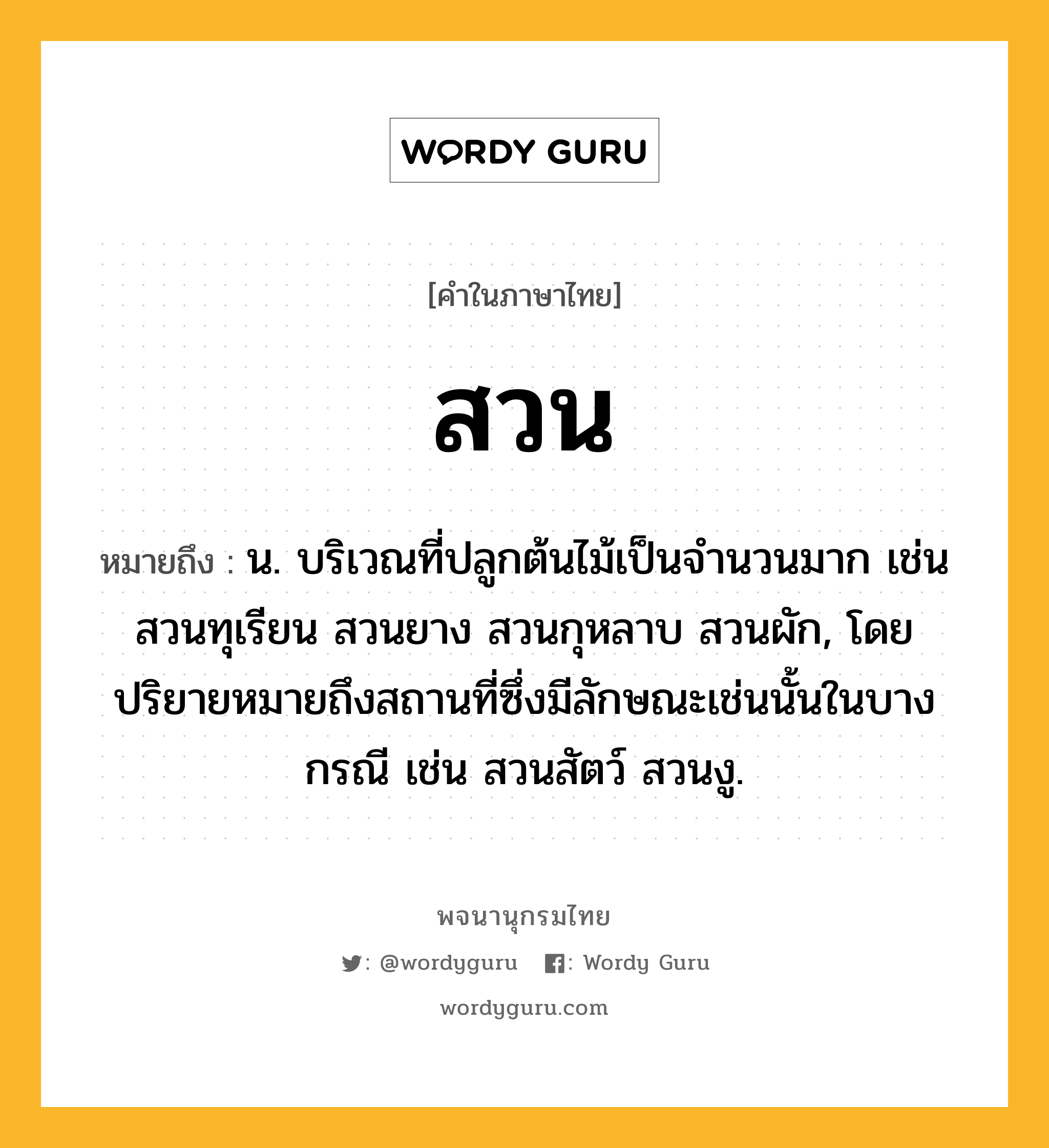 สวน ความหมาย หมายถึงอะไร?, คำในภาษาไทย สวน หมายถึง น. บริเวณที่ปลูกต้นไม้เป็นจํานวนมาก เช่น สวนทุเรียน สวนยาง สวนกุหลาบ สวนผัก, โดยปริยายหมายถึงสถานที่ซึ่งมีลักษณะเช่นนั้นในบางกรณี เช่น สวนสัตว์ สวนงู.