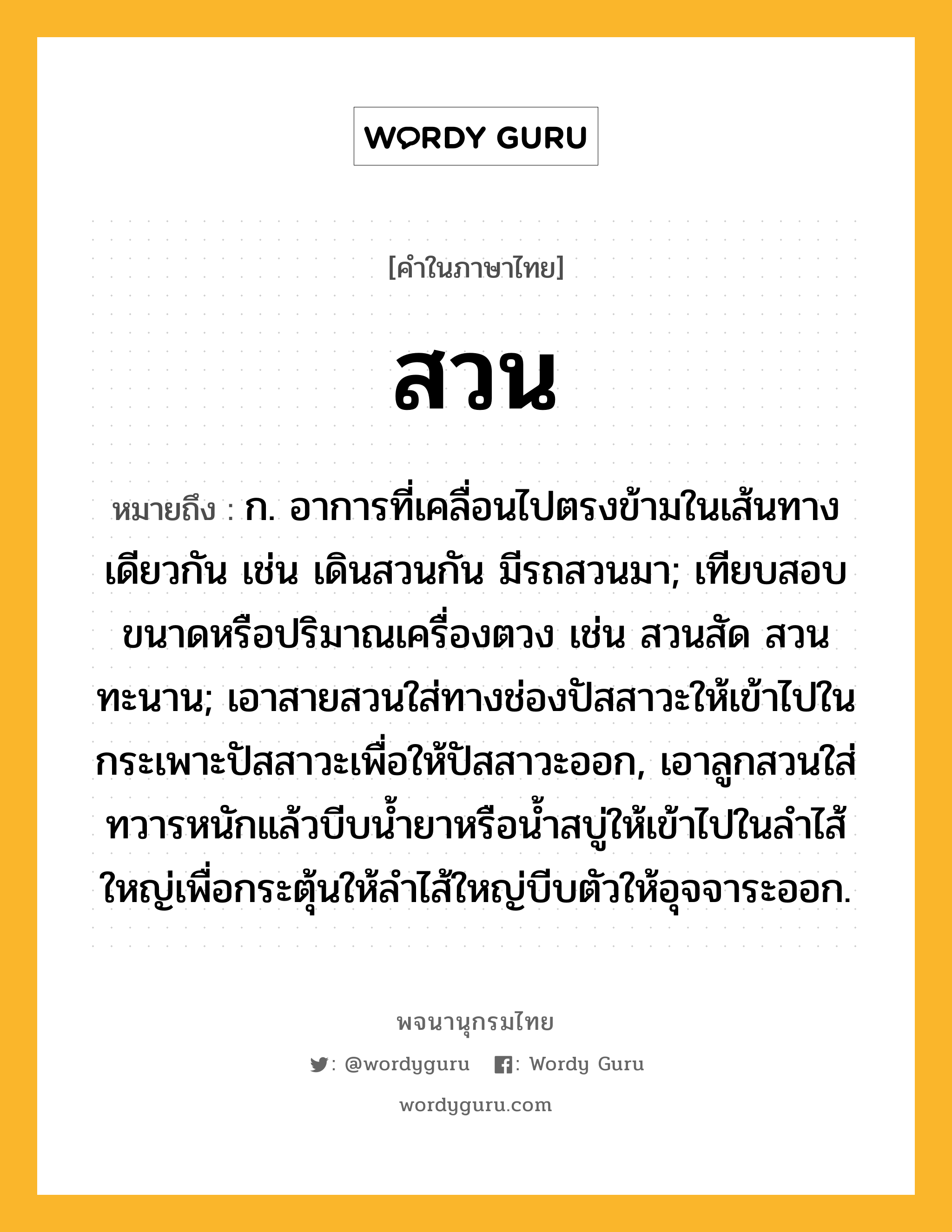 สวน ความหมาย หมายถึงอะไร?, คำในภาษาไทย สวน หมายถึง ก. อาการที่เคลื่อนไปตรงข้ามในเส้นทางเดียวกัน เช่น เดินสวนกัน มีรถสวนมา; เทียบสอบขนาดหรือปริมาณเครื่องตวง เช่น สวนสัด สวนทะนาน; เอาสายสวนใส่ทางช่องปัสสาวะให้เข้าไปในกระเพาะปัสสาวะเพื่อให้ปัสสาวะออก, เอาลูกสวนใส่ทวารหนักแล้วบีบนํ้ายาหรือนํ้าสบู่ให้เข้าไปในลําไส้ใหญ่เพื่อกระตุ้นให้ลําไส้ใหญ่บีบตัวให้อุจจาระออก.