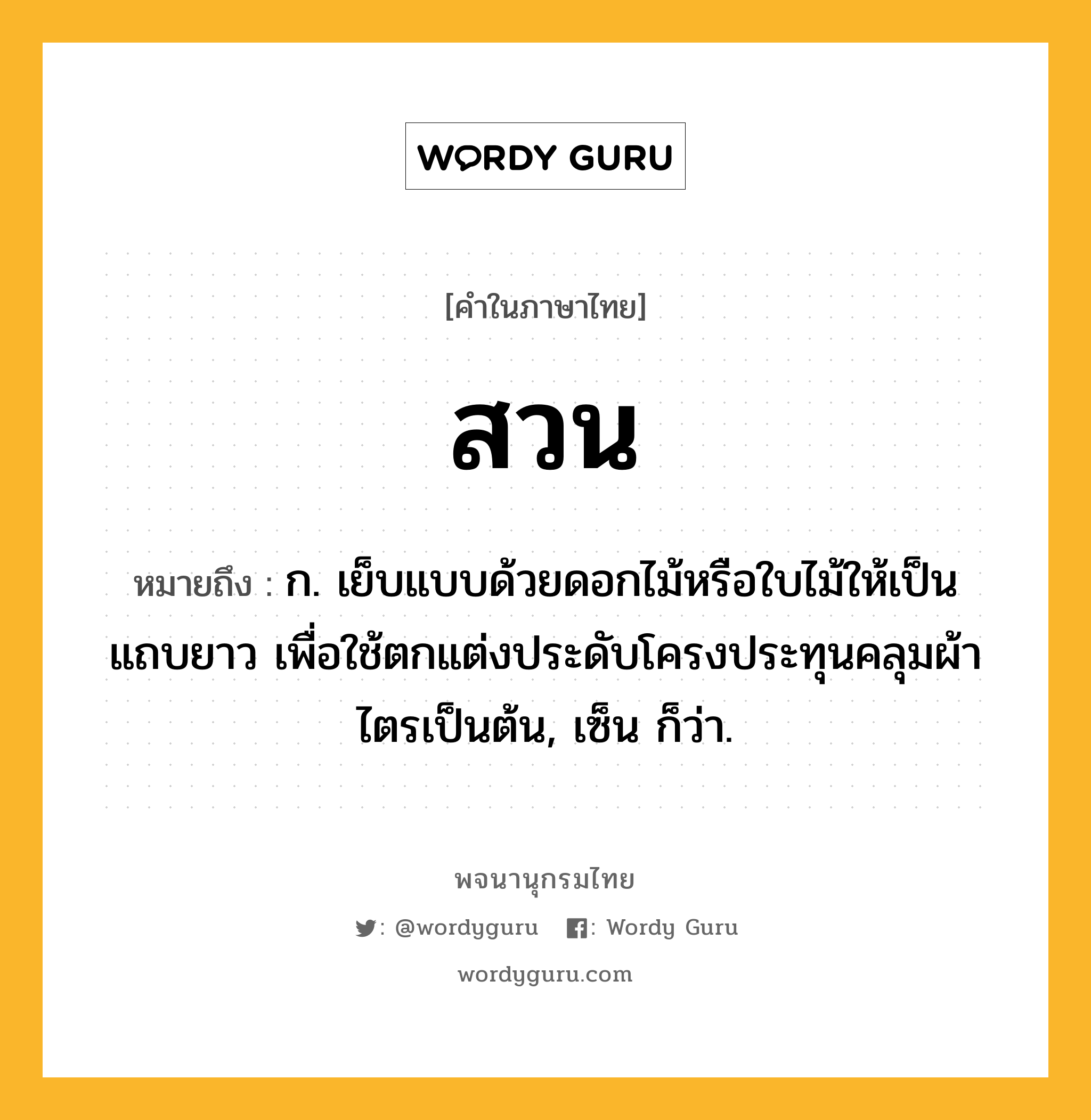 สวน ความหมาย หมายถึงอะไร?, คำในภาษาไทย สวน หมายถึง ก. เย็บแบบด้วยดอกไม้หรือใบไม้ให้เป็นแถบยาว เพื่อใช้ตกแต่งประดับโครงประทุนคลุมผ้าไตรเป็นต้น, เซ็น ก็ว่า.