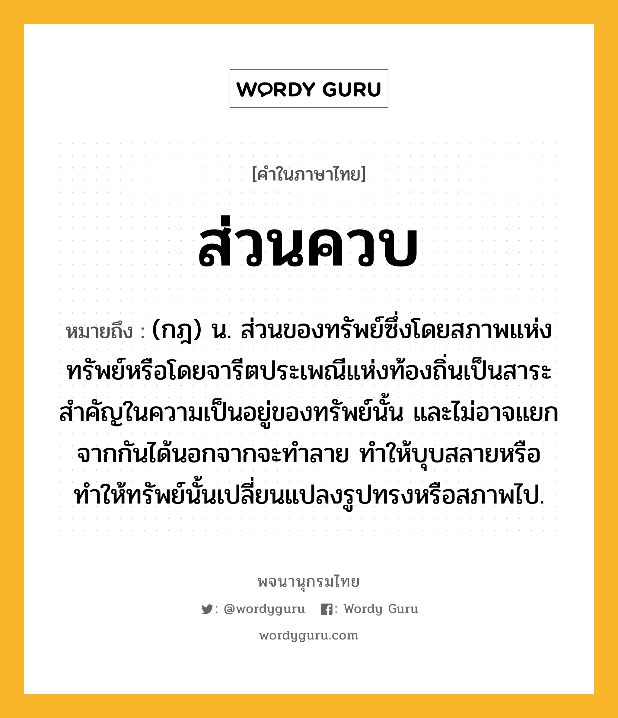 ส่วนควบ ความหมาย หมายถึงอะไร?, คำในภาษาไทย ส่วนควบ หมายถึง (กฎ) น. ส่วนของทรัพย์ซึ่งโดยสภาพแห่งทรัพย์หรือโดยจารีตประเพณีแห่งท้องถิ่นเป็นสาระสำคัญในความเป็นอยู่ของทรัพย์นั้น และไม่อาจแยกจากกันได้นอกจากจะทำลาย ทำให้บุบสลายหรือทำให้ทรัพย์นั้นเปลี่ยนแปลงรูปทรงหรือสภาพไป.