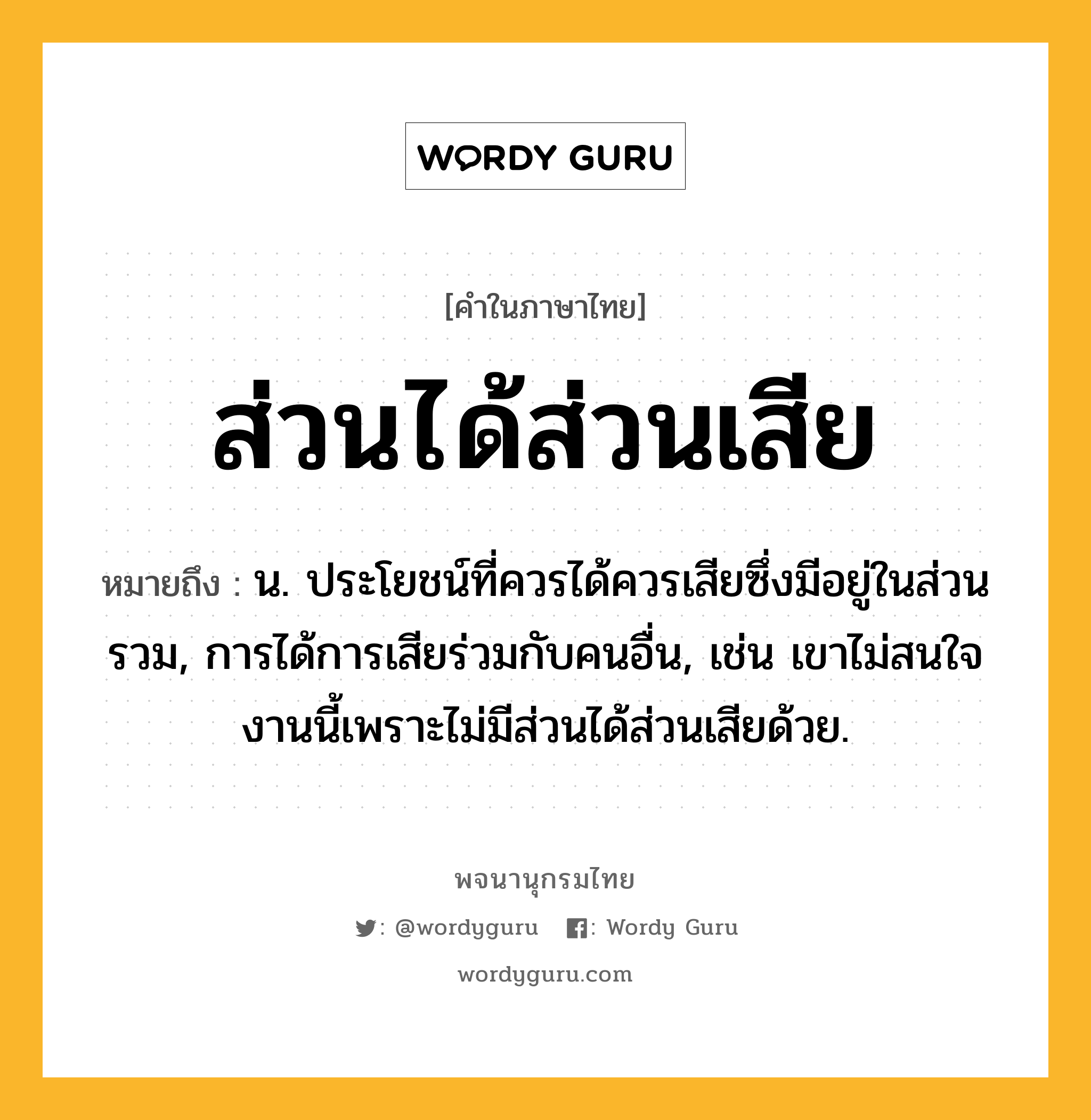 ส่วนได้ส่วนเสีย ความหมาย หมายถึงอะไร?, คำในภาษาไทย ส่วนได้ส่วนเสีย หมายถึง น. ประโยชน์ที่ควรได้ควรเสียซึ่งมีอยู่ในส่วนรวม, การได้การเสียร่วมกับคนอื่น, เช่น เขาไม่สนใจงานนี้เพราะไม่มีส่วนได้ส่วนเสียด้วย.