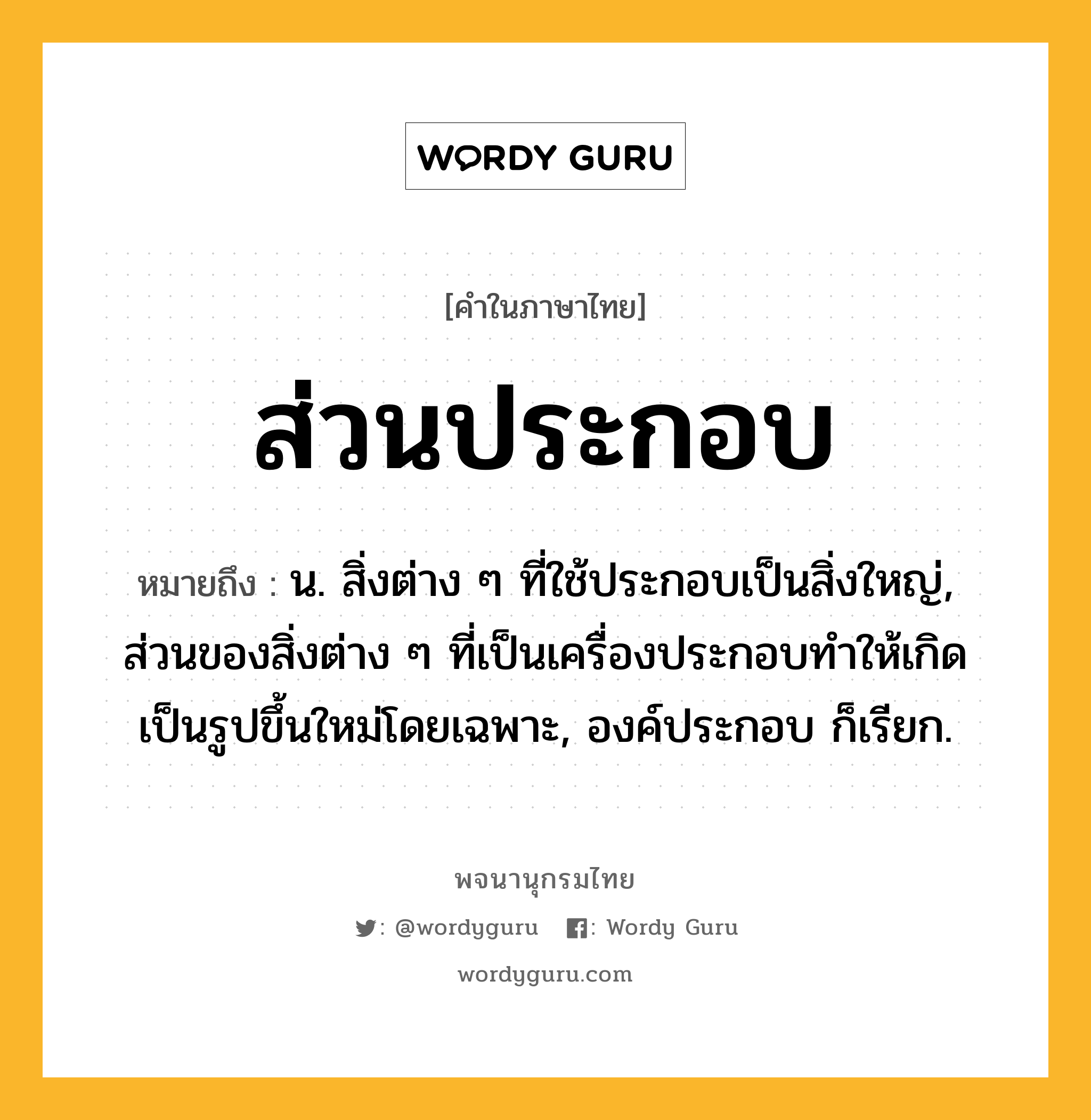 ส่วนประกอบ ความหมาย หมายถึงอะไร?, คำในภาษาไทย ส่วนประกอบ หมายถึง น. สิ่งต่าง ๆ ที่ใช้ประกอบเป็นสิ่งใหญ่, ส่วนของสิ่งต่าง ๆ ที่เป็นเครื่องประกอบทําให้เกิดเป็นรูปขึ้นใหม่โดยเฉพาะ, องค์ประกอบ ก็เรียก.