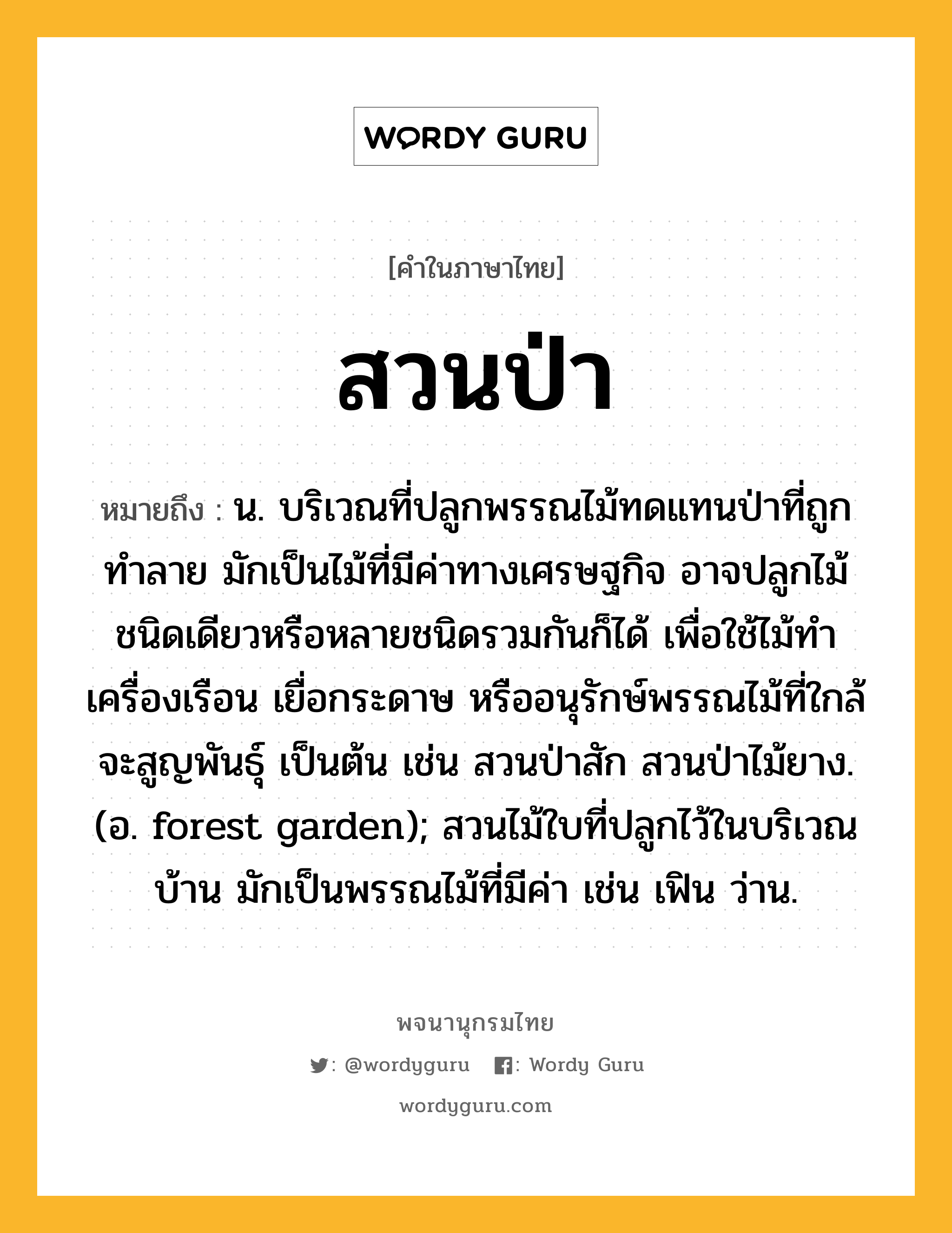 สวนป่า ความหมาย หมายถึงอะไร?, คำในภาษาไทย สวนป่า หมายถึง น. บริเวณที่ปลูกพรรณไม้ทดแทนป่าที่ถูกทำลาย มักเป็นไม้ที่มีค่าทางเศรษฐกิจ อาจปลูกไม้ชนิดเดียวหรือหลายชนิดรวมกันก็ได้ เพื่อใช้ไม้ทำเครื่องเรือน เยื่อกระดาษ หรืออนุรักษ์พรรณไม้ที่ใกล้จะสูญพันธุ์ เป็นต้น เช่น สวนป่าสัก สวนป่าไม้ยาง. (อ. forest garden); สวนไม้ใบที่ปลูกไว้ในบริเวณบ้าน มักเป็นพรรณไม้ที่มีค่า เช่น เฟิน ว่าน.