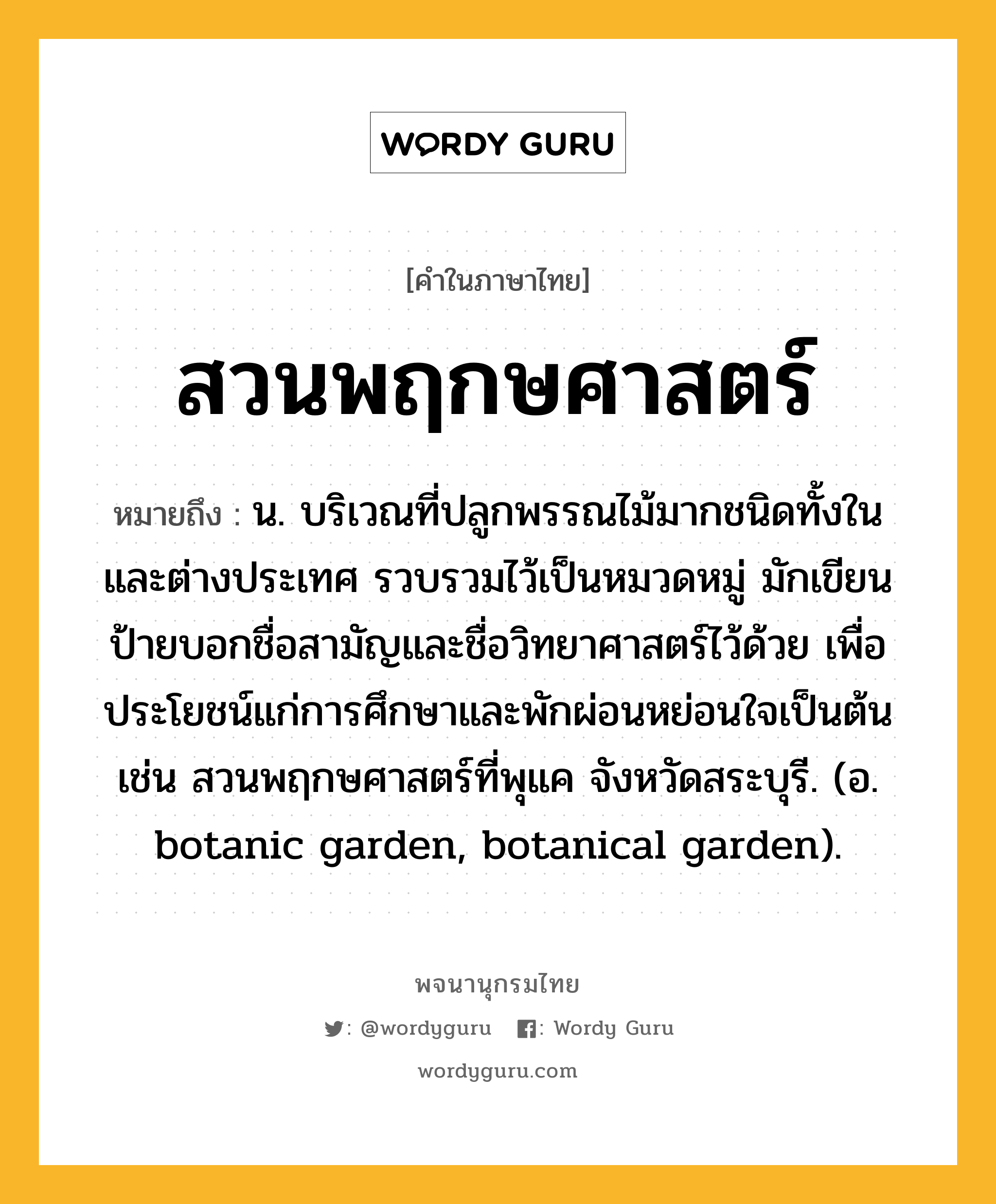 สวนพฤกษศาสตร์ ความหมาย หมายถึงอะไร?, คำในภาษาไทย สวนพฤกษศาสตร์ หมายถึง น. บริเวณที่ปลูกพรรณไม้มากชนิดทั้งในและต่างประเทศ รวบรวมไว้เป็นหมวดหมู่ มักเขียนป้ายบอกชื่อสามัญและชื่อวิทยาศาสตร์ไว้ด้วย เพื่อประโยชน์แก่การศึกษาและพักผ่อนหย่อนใจเป็นต้น เช่น สวนพฤกษศาสตร์ที่พุแค จังหวัดสระบุรี. (อ. botanic garden, botanical garden).