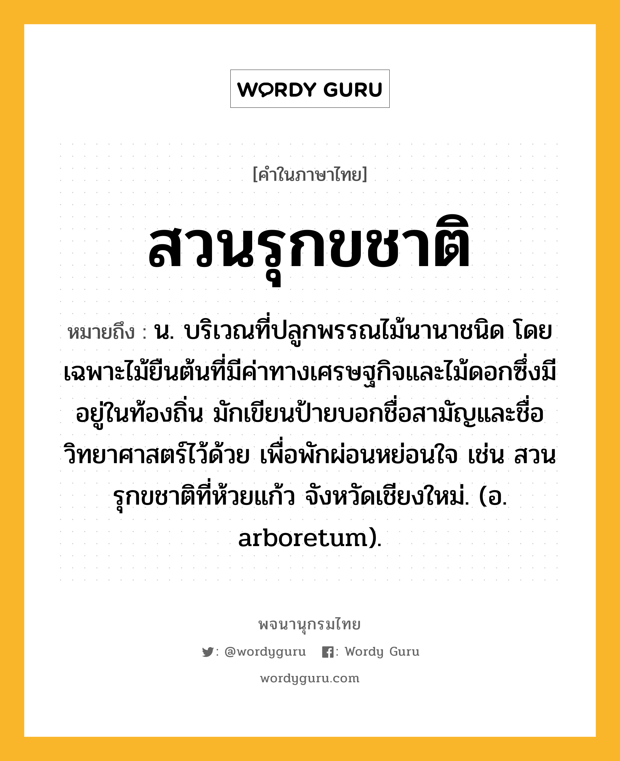 สวนรุกขชาติ ความหมาย หมายถึงอะไร?, คำในภาษาไทย สวนรุกขชาติ หมายถึง น. บริเวณที่ปลูกพรรณไม้นานาชนิด โดยเฉพาะไม้ยืนต้นที่มีค่าทางเศรษฐกิจและไม้ดอกซึ่งมีอยู่ในท้องถิ่น มักเขียนป้ายบอกชื่อสามัญและชื่อวิทยาศาสตร์ไว้ด้วย เพื่อพักผ่อนหย่อนใจ เช่น สวนรุกขชาติที่ห้วยแก้ว จังหวัดเชียงใหม่. (อ. arboretum).