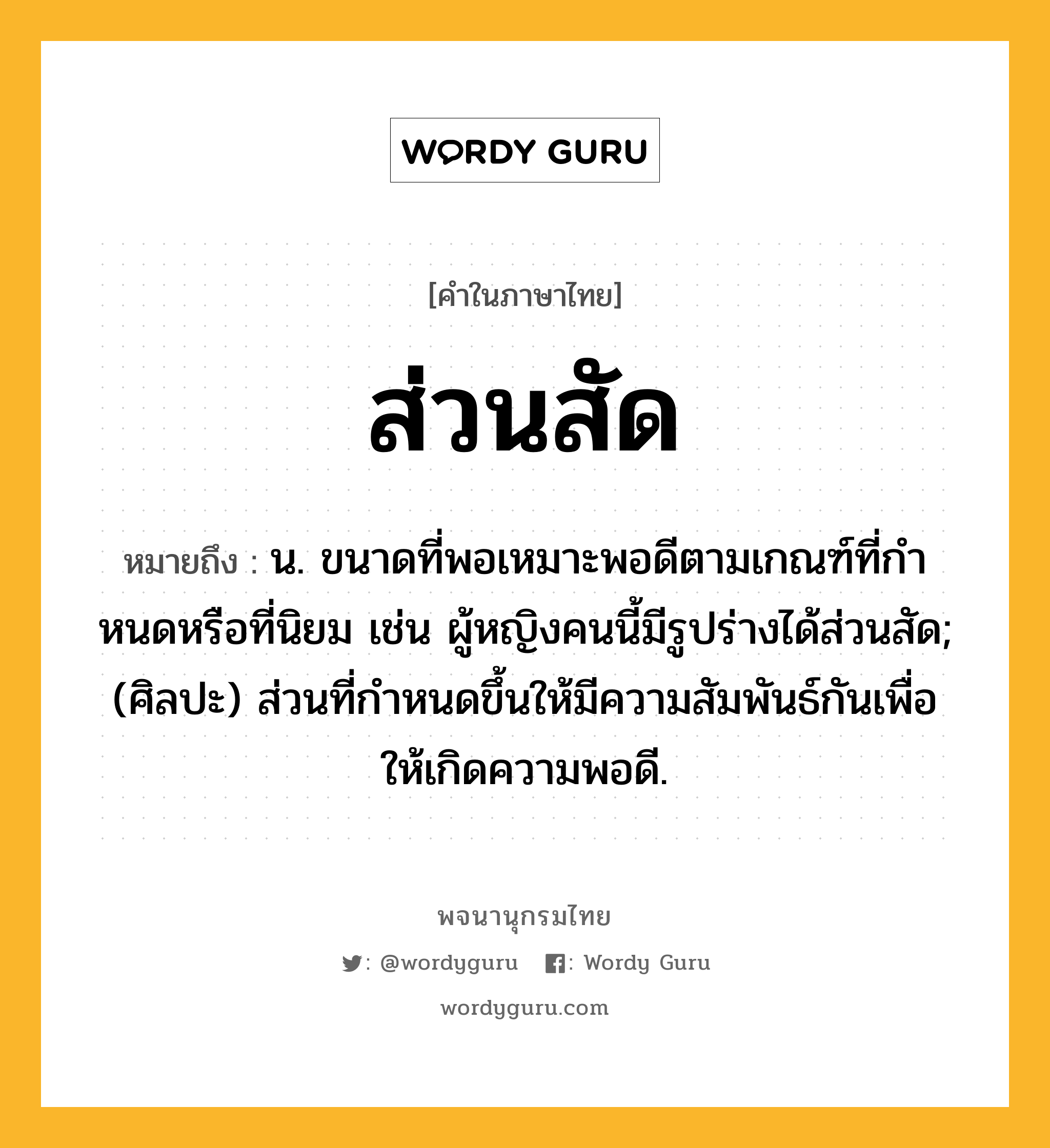 ส่วนสัด ความหมาย หมายถึงอะไร?, คำในภาษาไทย ส่วนสัด หมายถึง น. ขนาดที่พอเหมาะพอดีตามเกณฑ์ที่กําหนดหรือที่นิยม เช่น ผู้หญิงคนนี้มีรูปร่างได้ส่วนสัด; (ศิลปะ) ส่วนที่กําหนดขึ้นให้มีความสัมพันธ์กันเพื่อให้เกิดความพอดี.