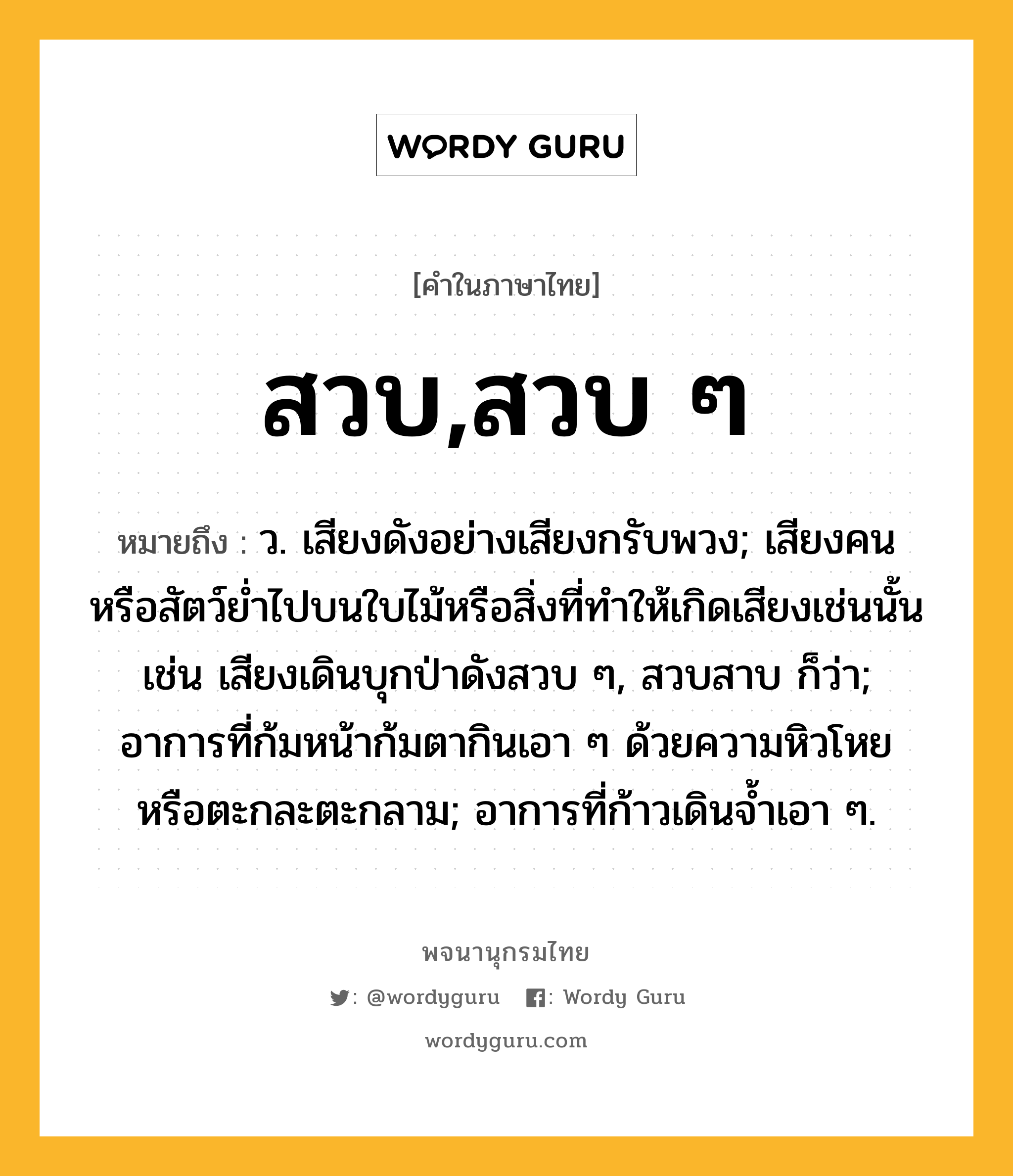 สวบ,สวบ ๆ ความหมาย หมายถึงอะไร?, คำในภาษาไทย สวบ,สวบ ๆ หมายถึง ว. เสียงดังอย่างเสียงกรับพวง; เสียงคนหรือสัตว์ยํ่าไปบนใบไม้หรือสิ่งที่ทําให้เกิดเสียงเช่นนั้น เช่น เสียงเดินบุกป่าดังสวบ ๆ, สวบสาบ ก็ว่า; อาการที่ก้มหน้าก้มตากินเอา ๆ ด้วยความหิวโหยหรือตะกละตะกลาม; อาการที่ก้าวเดินจ้ำเอา ๆ.