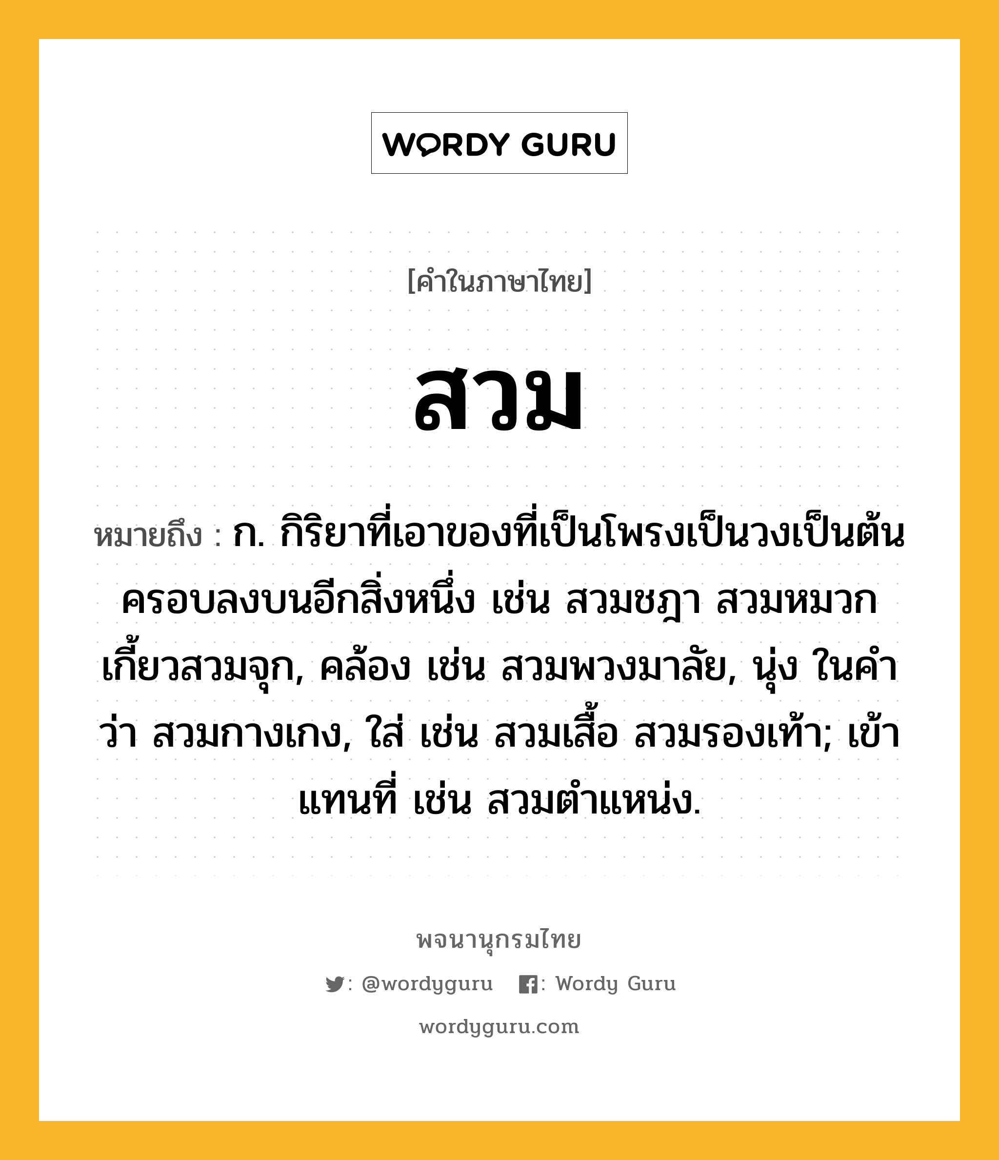 สวม ความหมาย หมายถึงอะไร?, คำในภาษาไทย สวม หมายถึง ก. กิริยาที่เอาของที่เป็นโพรงเป็นวงเป็นต้นครอบลงบนอีกสิ่งหนึ่ง เช่น สวมชฎา สวมหมวก เกี้ยวสวมจุก, คล้อง เช่น สวมพวงมาลัย, นุ่ง ในคําว่า สวมกางเกง, ใส่ เช่น สวมเสื้อ สวมรองเท้า; เข้าแทนที่ เช่น สวมตําแหน่ง.