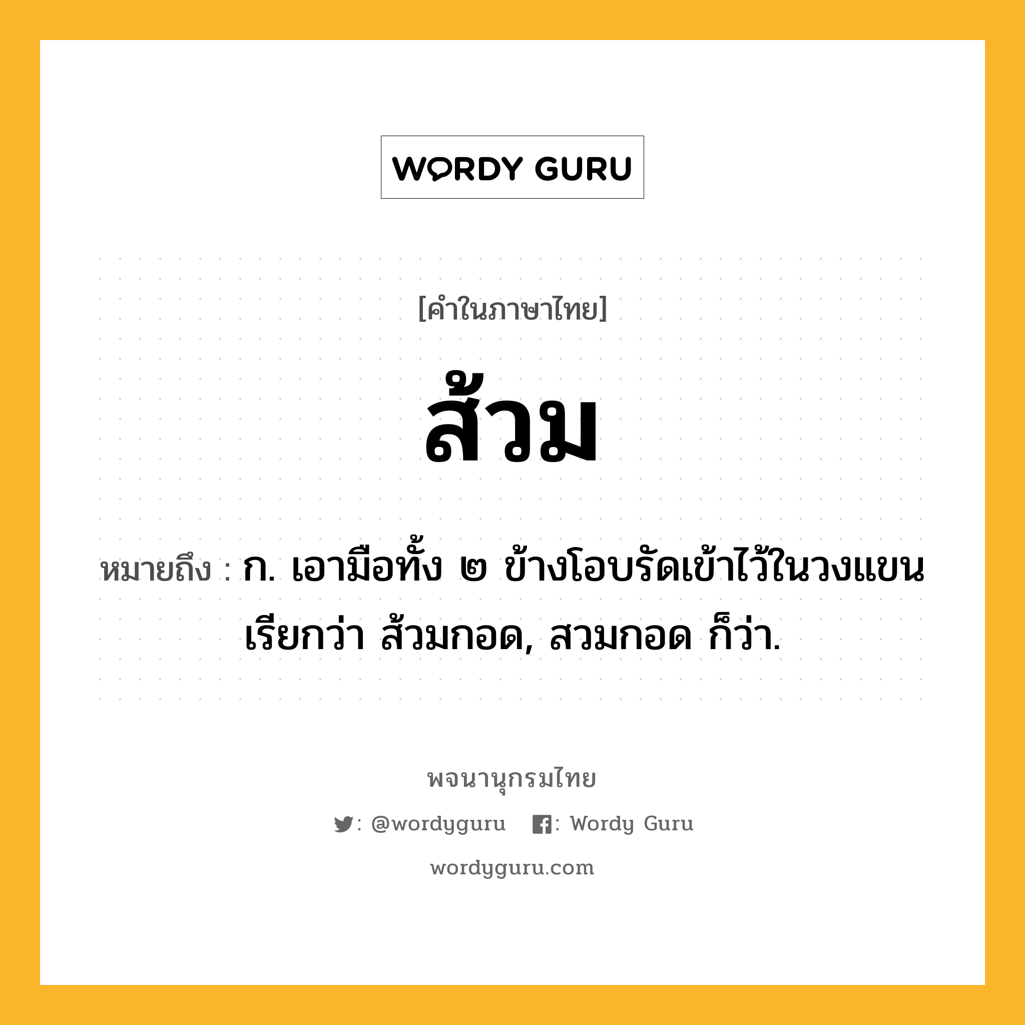 ส้วม ความหมาย หมายถึงอะไร?, คำในภาษาไทย ส้วม หมายถึง ก. เอามือทั้ง ๒ ข้างโอบรัดเข้าไว้ในวงแขน เรียกว่า ส้วมกอด, สวมกอด ก็ว่า.