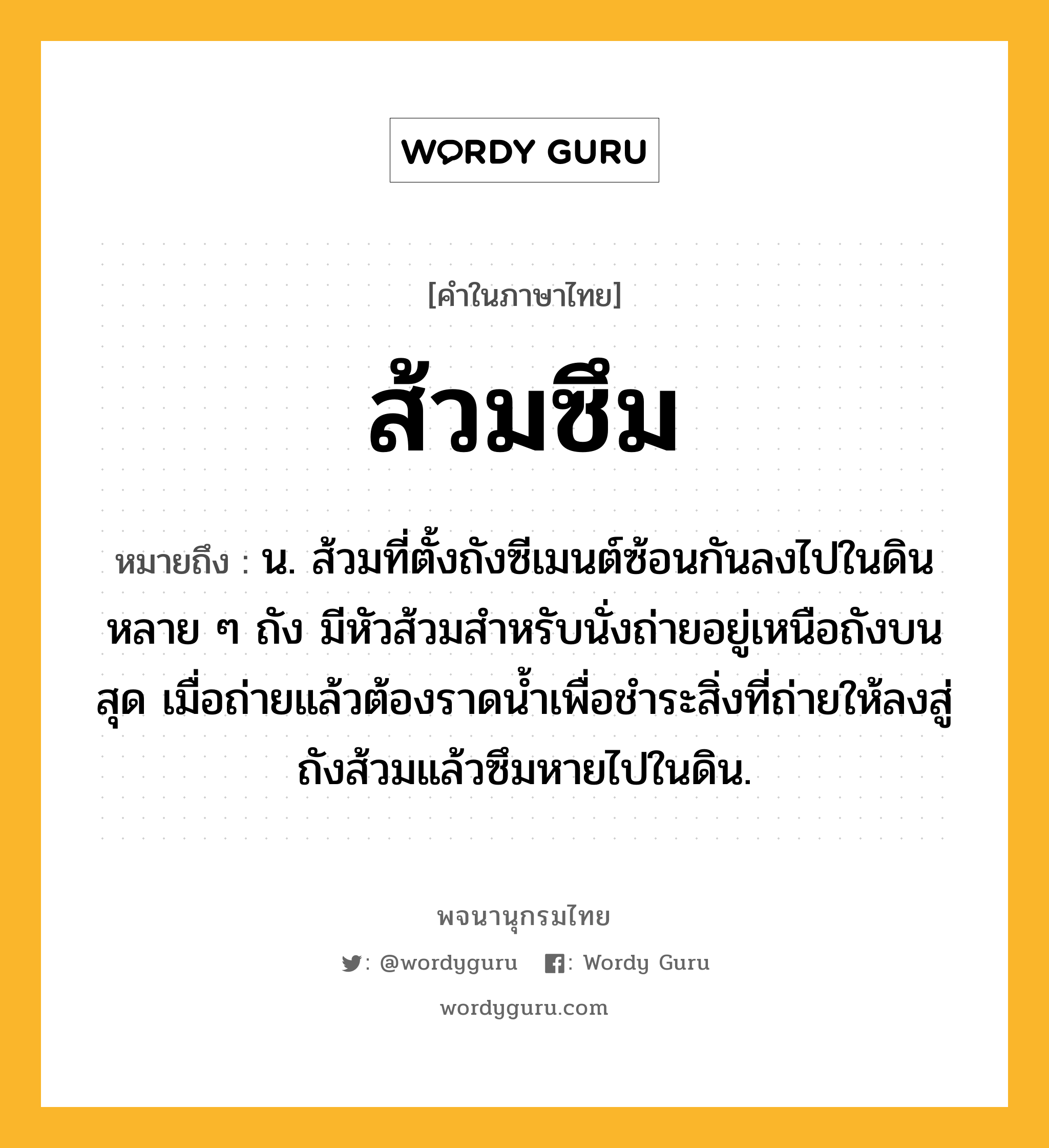 ส้วมซึม ความหมาย หมายถึงอะไร?, คำในภาษาไทย ส้วมซึม หมายถึง น. ส้วมที่ตั้งถังซีเมนต์ซ้อนกันลงไปในดินหลาย ๆ ถัง มีหัวส้วมสำหรับนั่งถ่ายอยู่เหนือถังบนสุด เมื่อถ่ายแล้วต้องราดน้ำเพื่อชำระสิ่งที่ถ่ายให้ลงสู่ถังส้วมแล้วซึมหายไปในดิน.