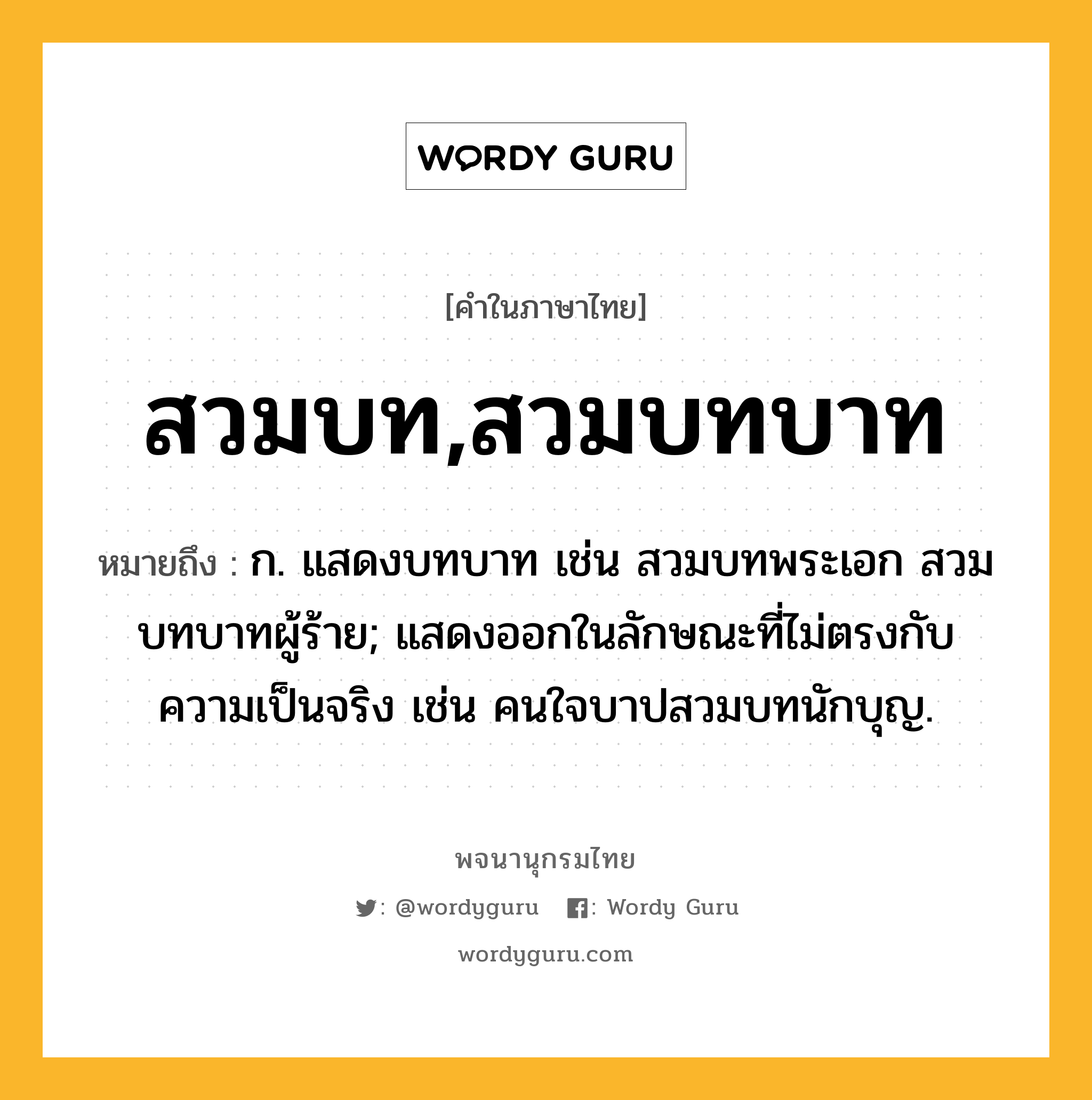 สวมบท,สวมบทบาท ความหมาย หมายถึงอะไร?, คำในภาษาไทย สวมบท,สวมบทบาท หมายถึง ก. แสดงบทบาท เช่น สวมบทพระเอก สวมบทบาทผู้ร้าย; แสดงออกในลักษณะที่ไม่ตรงกับความเป็นจริง เช่น คนใจบาปสวมบทนักบุญ.