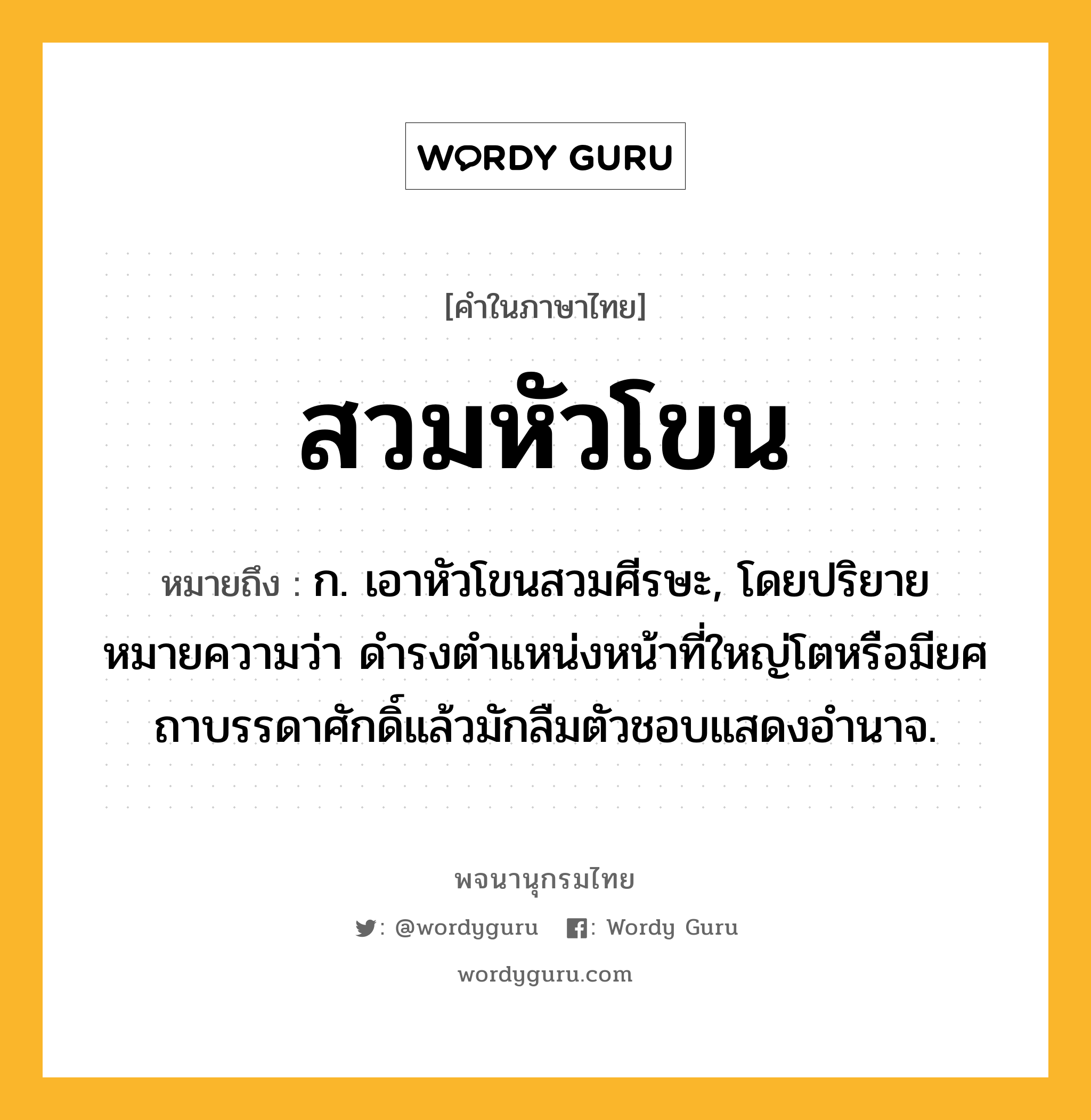 สวมหัวโขน ความหมาย หมายถึงอะไร?, คำในภาษาไทย สวมหัวโขน หมายถึง ก. เอาหัวโขนสวมศีรษะ, โดยปริยายหมายความว่า ดำรงตำแหน่งหน้าที่ใหญ่โตหรือมียศถาบรรดาศักดิ์แล้วมักลืมตัวชอบแสดงอำนาจ.