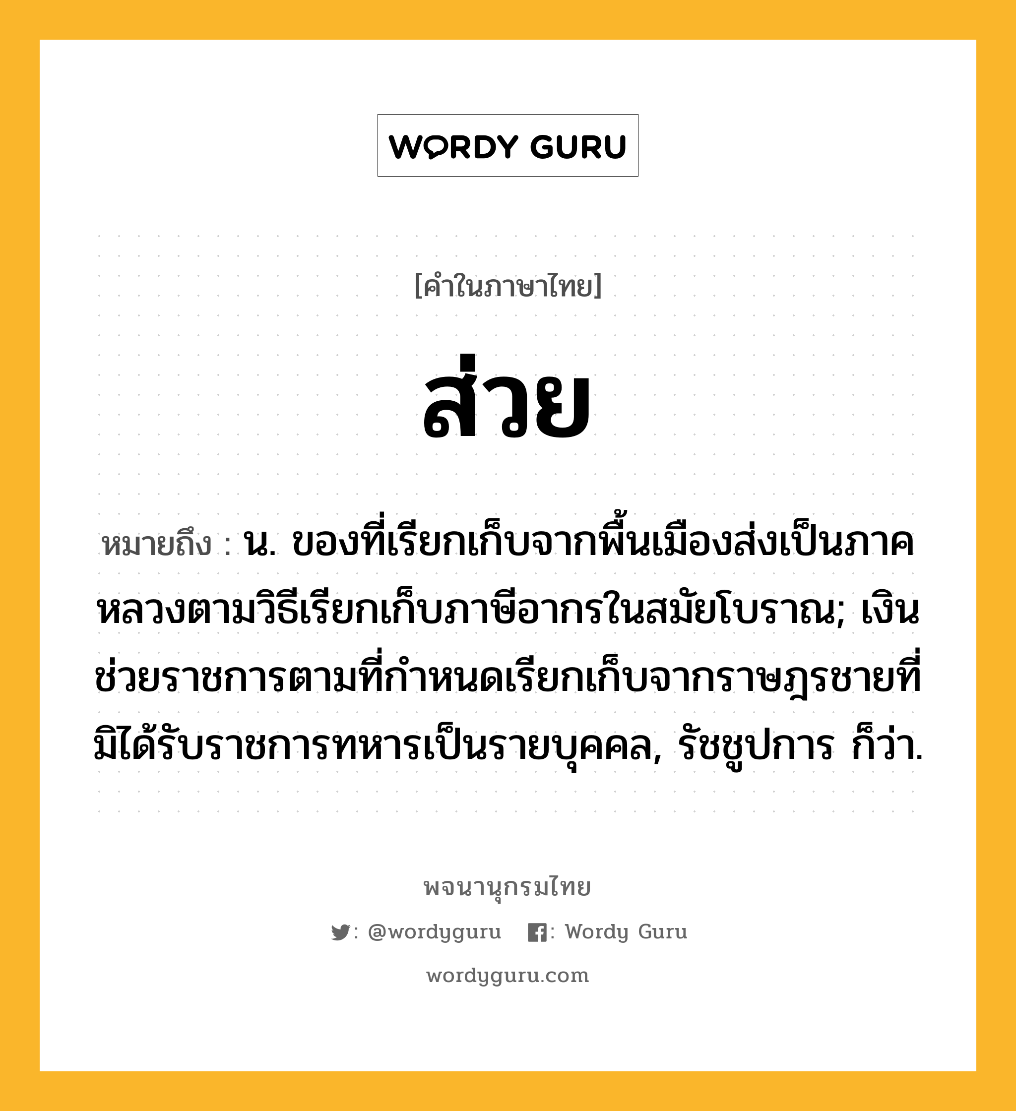 ส่วย ความหมาย หมายถึงอะไร?, คำในภาษาไทย ส่วย หมายถึง น. ของที่เรียกเก็บจากพื้นเมืองส่งเป็นภาคหลวงตามวิธีเรียกเก็บภาษีอากรในสมัยโบราณ; เงินช่วยราชการตามที่กําหนดเรียกเก็บจากราษฎรชายที่มิได้รับราชการทหารเป็นรายบุคคล, รัชชูปการ ก็ว่า.