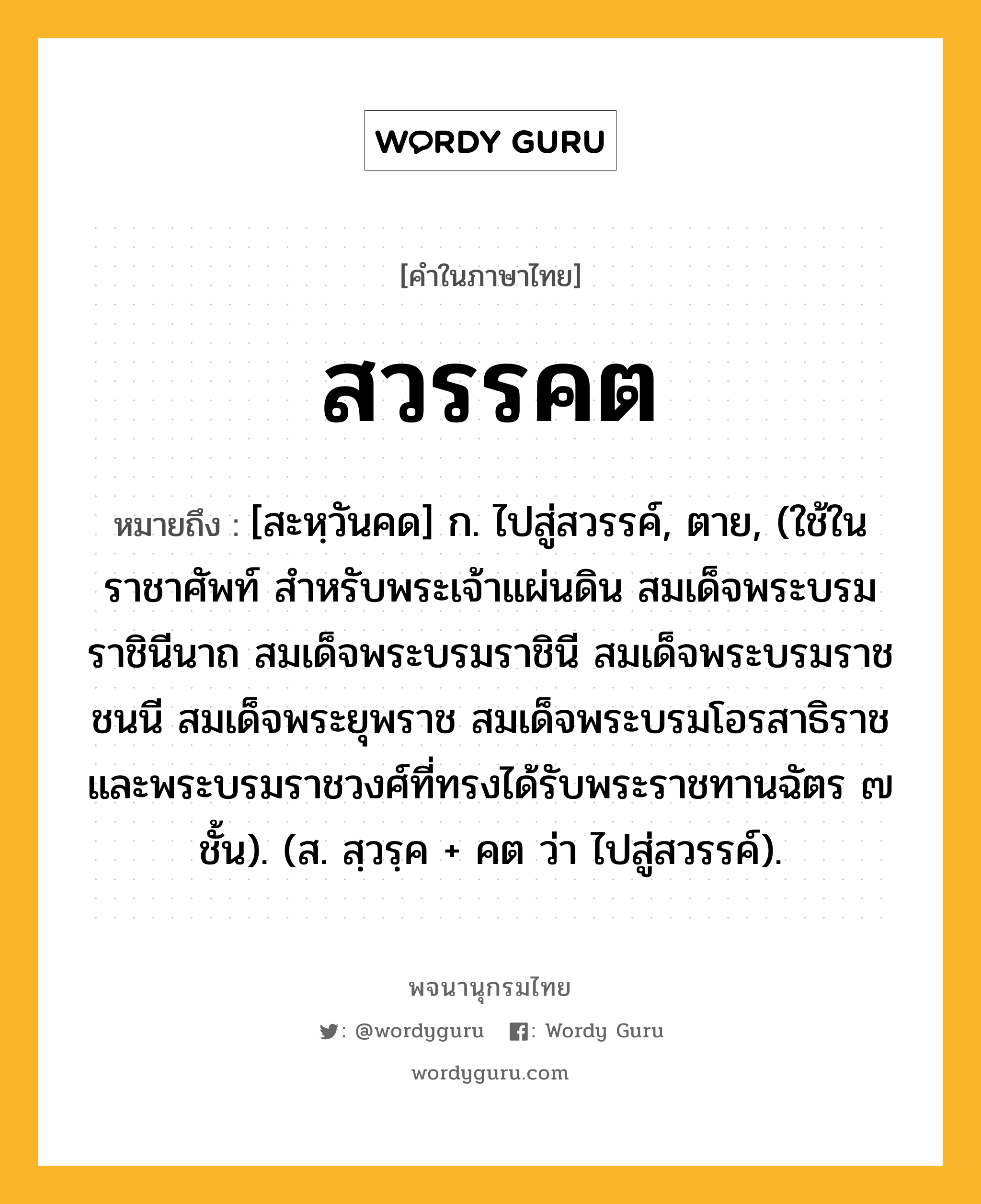 สวรรคต ความหมาย หมายถึงอะไร?, คำในภาษาไทย สวรรคต หมายถึง [สะหฺวันคด] ก. ไปสู่สวรรค์, ตาย, (ใช้ในราชาศัพท์ สําหรับพระเจ้าแผ่นดิน สมเด็จพระบรมราชินีนาถ สมเด็จพระบรมราชินี สมเด็จพระบรมราชชนนี สมเด็จพระยุพราช สมเด็จพระบรมโอรสาธิราช และพระบรมราชวงศ์ที่ทรงได้รับพระราชทานฉัตร ๗ ชั้น). (ส. สฺวรฺค + คต ว่า ไปสู่สวรรค์).