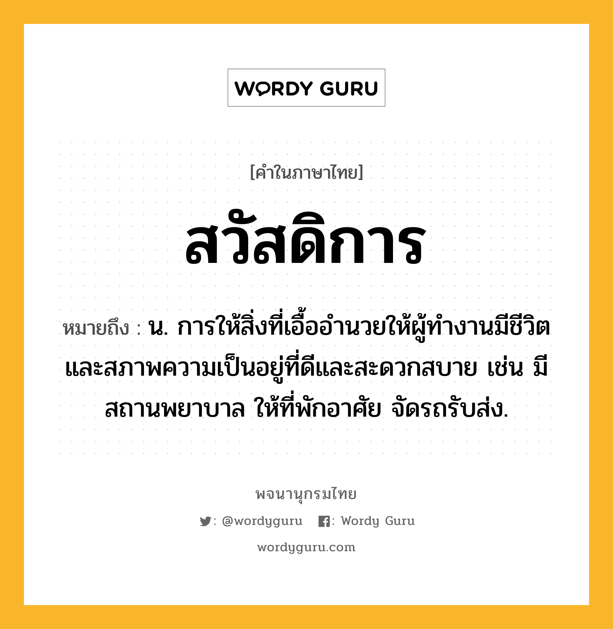 สวัสดิการ ความหมาย หมายถึงอะไร?, คำในภาษาไทย สวัสดิการ หมายถึง น. การให้สิ่งที่เอื้ออํานวยให้ผู้ทํางานมีชีวิตและสภาพความเป็นอยู่ที่ดีและสะดวกสบาย เช่น มีสถานพยาบาล ให้ที่พักอาศัย จัดรถรับส่ง.