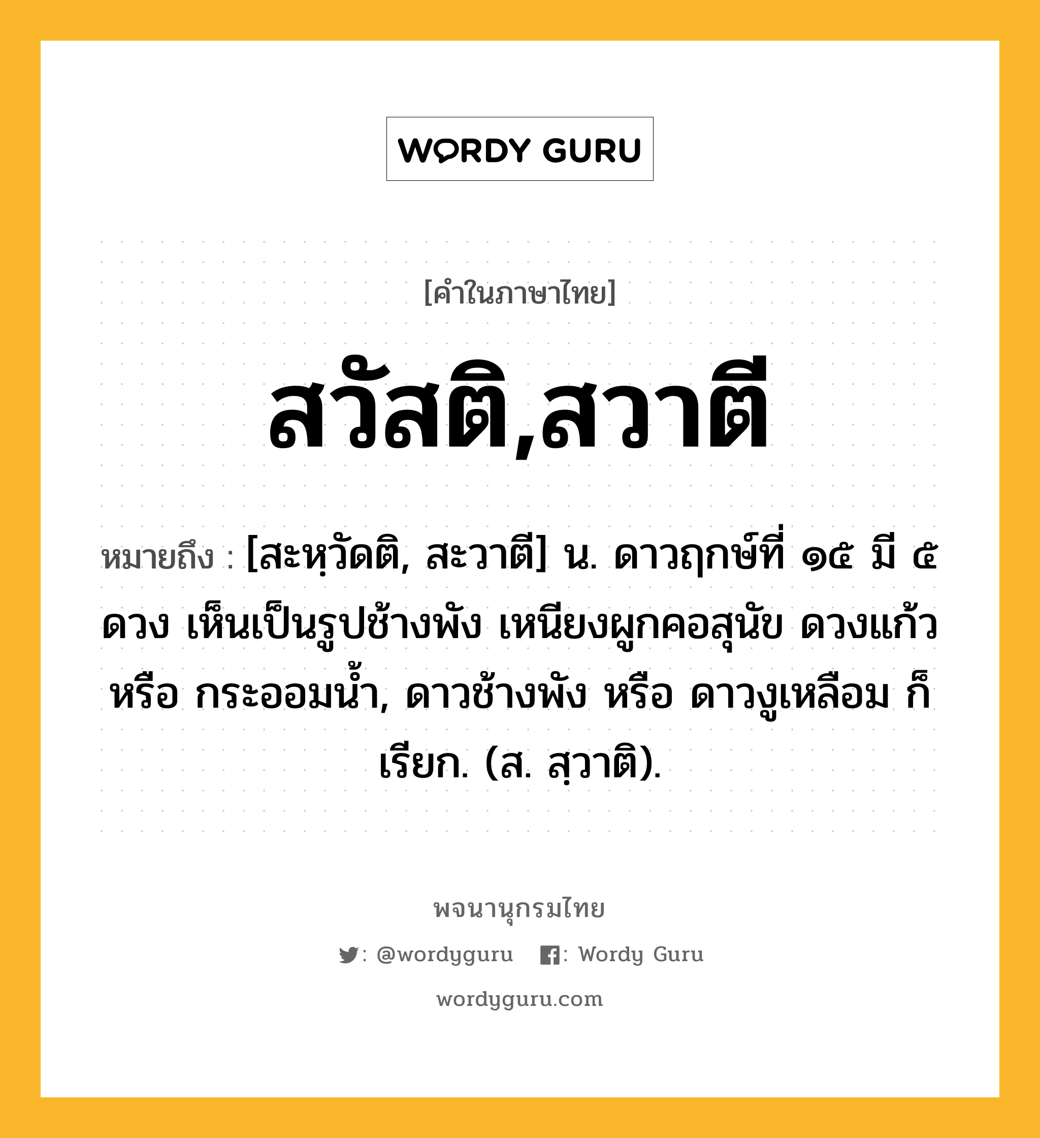 สวัสติ,สวาตี ความหมาย หมายถึงอะไร?, คำในภาษาไทย สวัสติ,สวาตี หมายถึง [สะหฺวัดติ, สะวาตี] น. ดาวฤกษ์ที่ ๑๕ มี ๕ ดวง เห็นเป็นรูปช้างพัง เหนียงผูกคอสุนัข ดวงแก้ว หรือ กระออมนํ้า, ดาวช้างพัง หรือ ดาวงูเหลือม ก็เรียก. (ส. สฺวาติ).