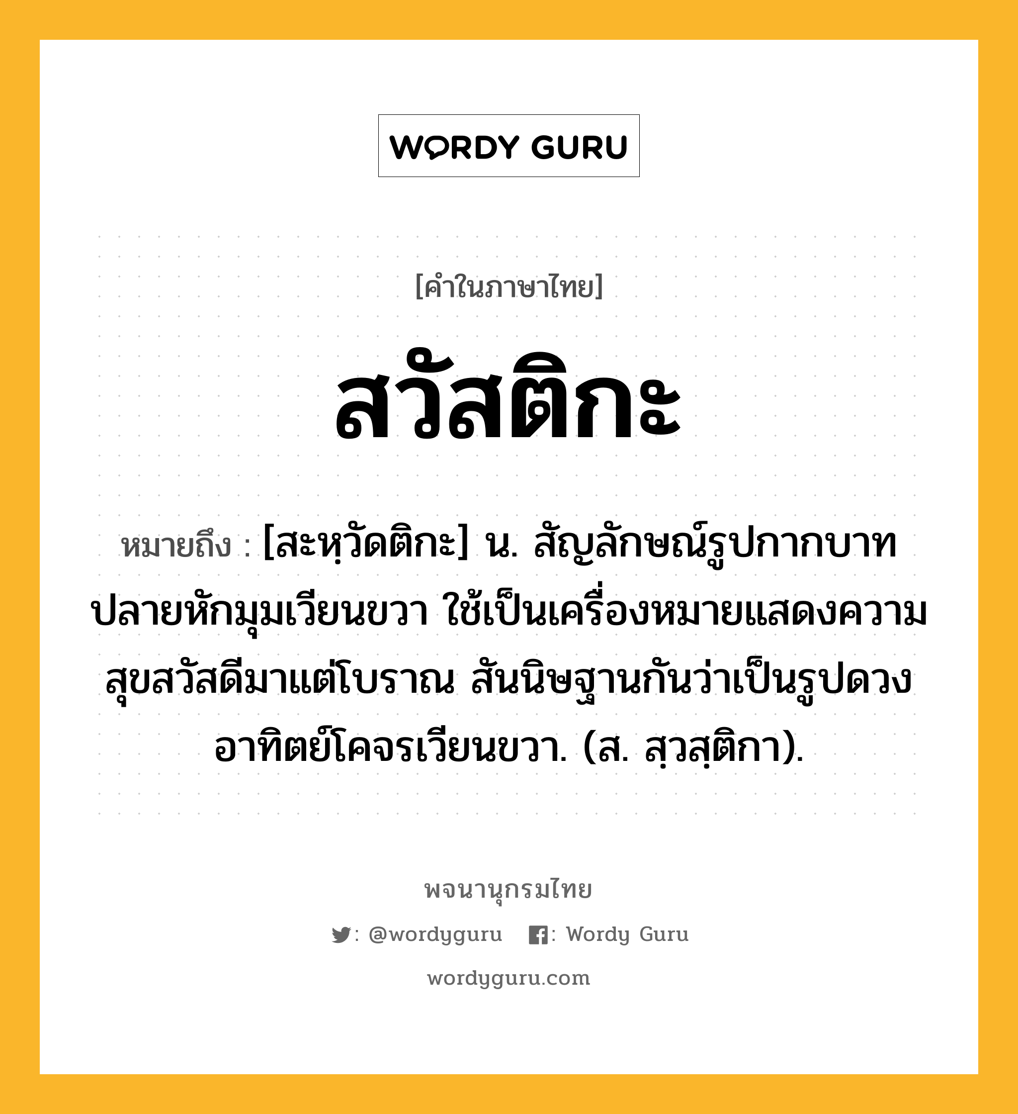 สวัสติกะ ความหมาย หมายถึงอะไร?, คำในภาษาไทย สวัสติกะ หมายถึง [สะหฺวัดติกะ] น. สัญลักษณ์รูปกากบาทปลายหักมุมเวียนขวา ใช้เป็นเครื่องหมายแสดงความสุขสวัสดีมาแต่โบราณ สันนิษฐานกันว่าเป็นรูปดวงอาทิตย์โคจรเวียนขวา. (ส. สฺวสฺติกา).