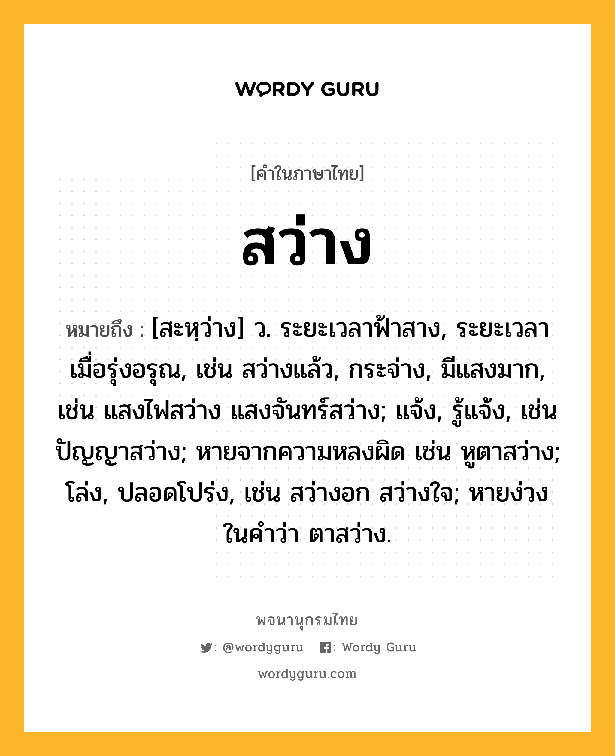 สว่าง ความหมาย หมายถึงอะไร?, คำในภาษาไทย สว่าง หมายถึง [สะหฺว่าง] ว. ระยะเวลาฟ้าสาง, ระยะเวลาเมื่อรุ่งอรุณ, เช่น สว่างแล้ว, กระจ่าง, มีแสงมาก, เช่น แสงไฟสว่าง แสงจันทร์สว่าง; แจ้ง, รู้แจ้ง, เช่น ปัญญาสว่าง; หายจากความหลงผิด เช่น หูตาสว่าง; โล่ง, ปลอดโปร่ง, เช่น สว่างอก สว่างใจ; หายง่วง ในคําว่า ตาสว่าง.