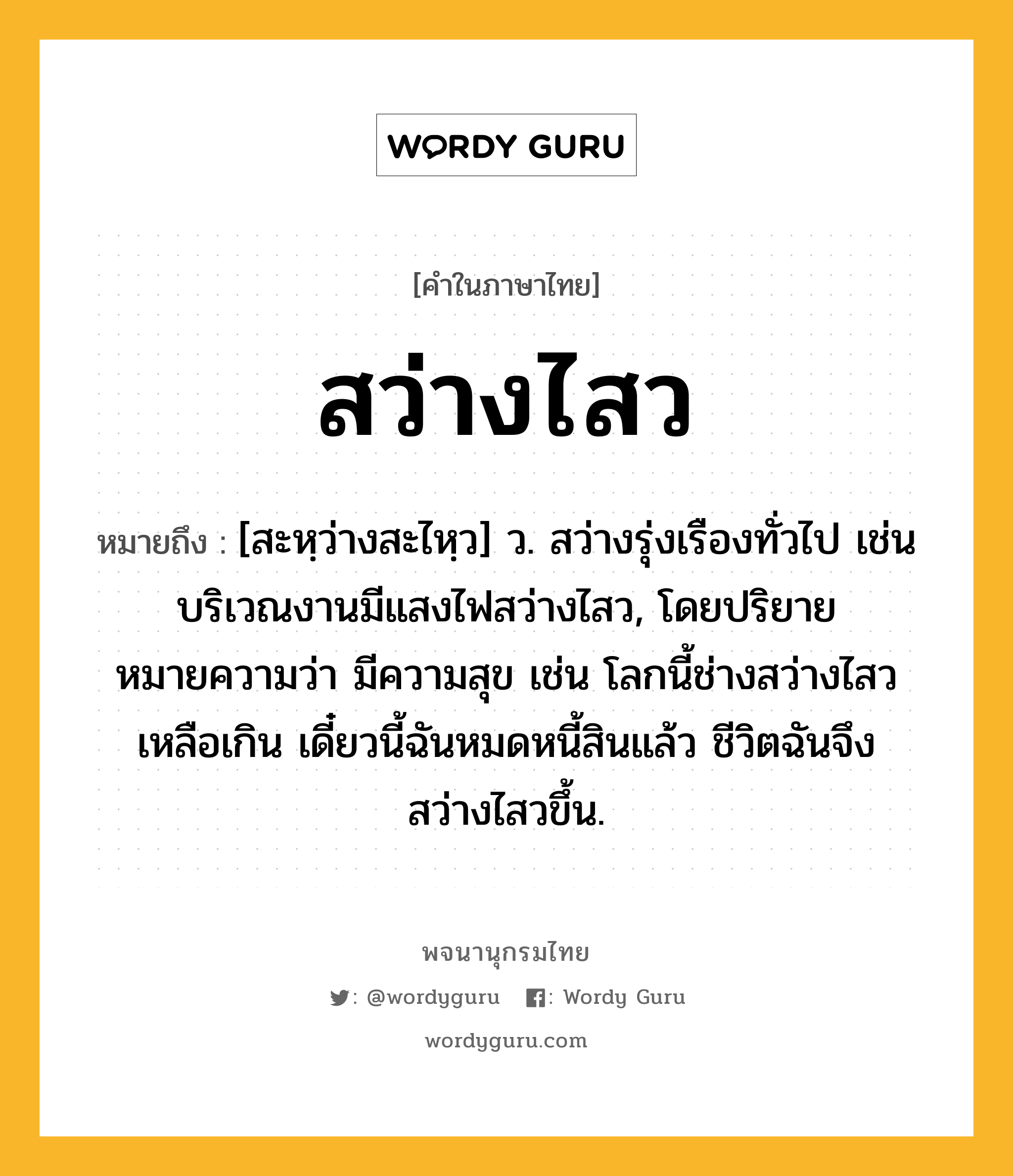 สว่างไสว ความหมาย หมายถึงอะไร?, คำในภาษาไทย สว่างไสว หมายถึง [สะหฺว่างสะไหฺว] ว. สว่างรุ่งเรืองทั่วไป เช่น บริเวณงานมีแสงไฟสว่างไสว, โดยปริยายหมายความว่า มีความสุข เช่น โลกนี้ช่างสว่างไสวเหลือเกิน เดี๋ยวนี้ฉันหมดหนี้สินแล้ว ชีวิตฉันจึงสว่างไสวขึ้น.