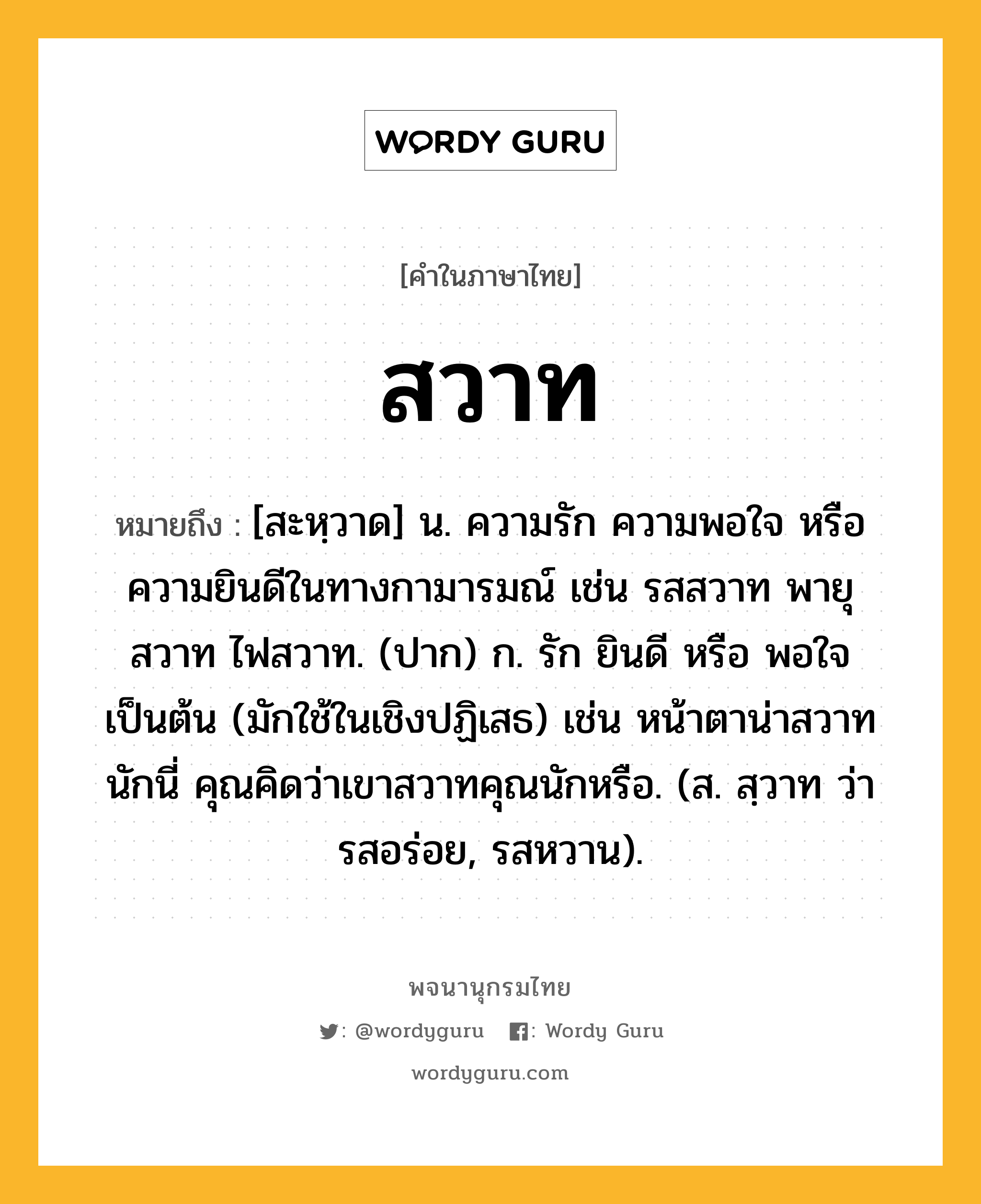 สวาท ความหมาย หมายถึงอะไร?, คำในภาษาไทย สวาท หมายถึง [สะหฺวาด] น. ความรัก ความพอใจ หรือความยินดีในทางกามารมณ์ เช่น รสสวาท พายุสวาท ไฟสวาท. (ปาก) ก. รัก ยินดี หรือ พอใจ เป็นต้น (มักใช้ในเชิงปฏิเสธ) เช่น หน้าตาน่าสวาทนักนี่ คุณคิดว่าเขาสวาทคุณนักหรือ. (ส. สฺวาท ว่า รสอร่อย, รสหวาน).