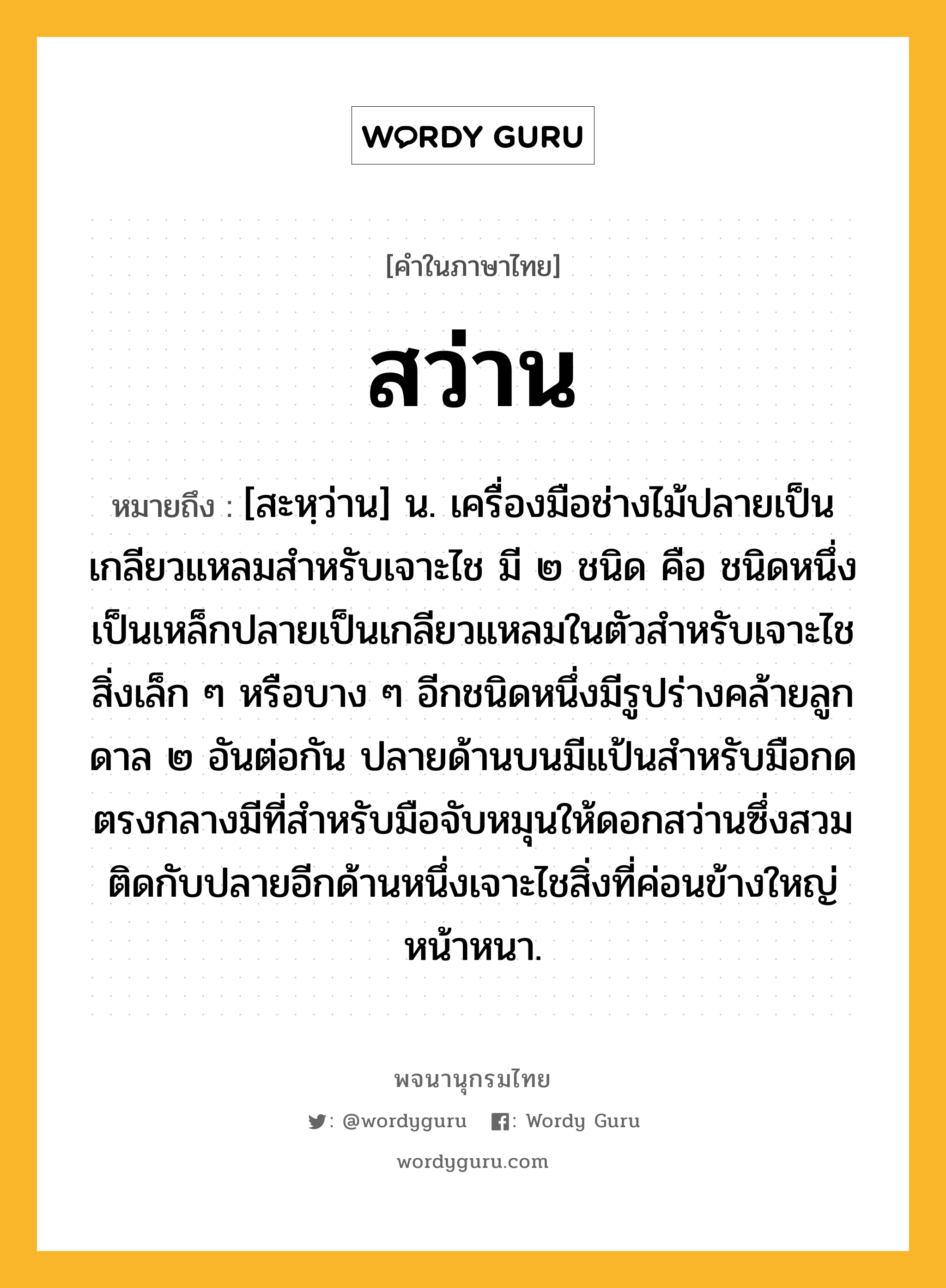 สว่าน ความหมาย หมายถึงอะไร?, คำในภาษาไทย สว่าน หมายถึง [สะหฺว่าน] น. เครื่องมือช่างไม้ปลายเป็นเกลียวแหลมสําหรับเจาะไช มี ๒ ชนิด คือ ชนิดหนึ่งเป็นเหล็กปลายเป็นเกลียวแหลมในตัวสําหรับเจาะไชสิ่งเล็ก ๆ หรือบาง ๆ อีกชนิดหนึ่งมีรูปร่างคล้ายลูกดาล ๒ อันต่อกัน ปลายด้านบนมีแป้นสําหรับมือกด ตรงกลางมีที่สําหรับมือจับหมุนให้ดอกสว่านซึ่งสวมติดกับปลายอีกด้านหนึ่งเจาะไชสิ่งที่ค่อนข้างใหญ่หน้าหนา.