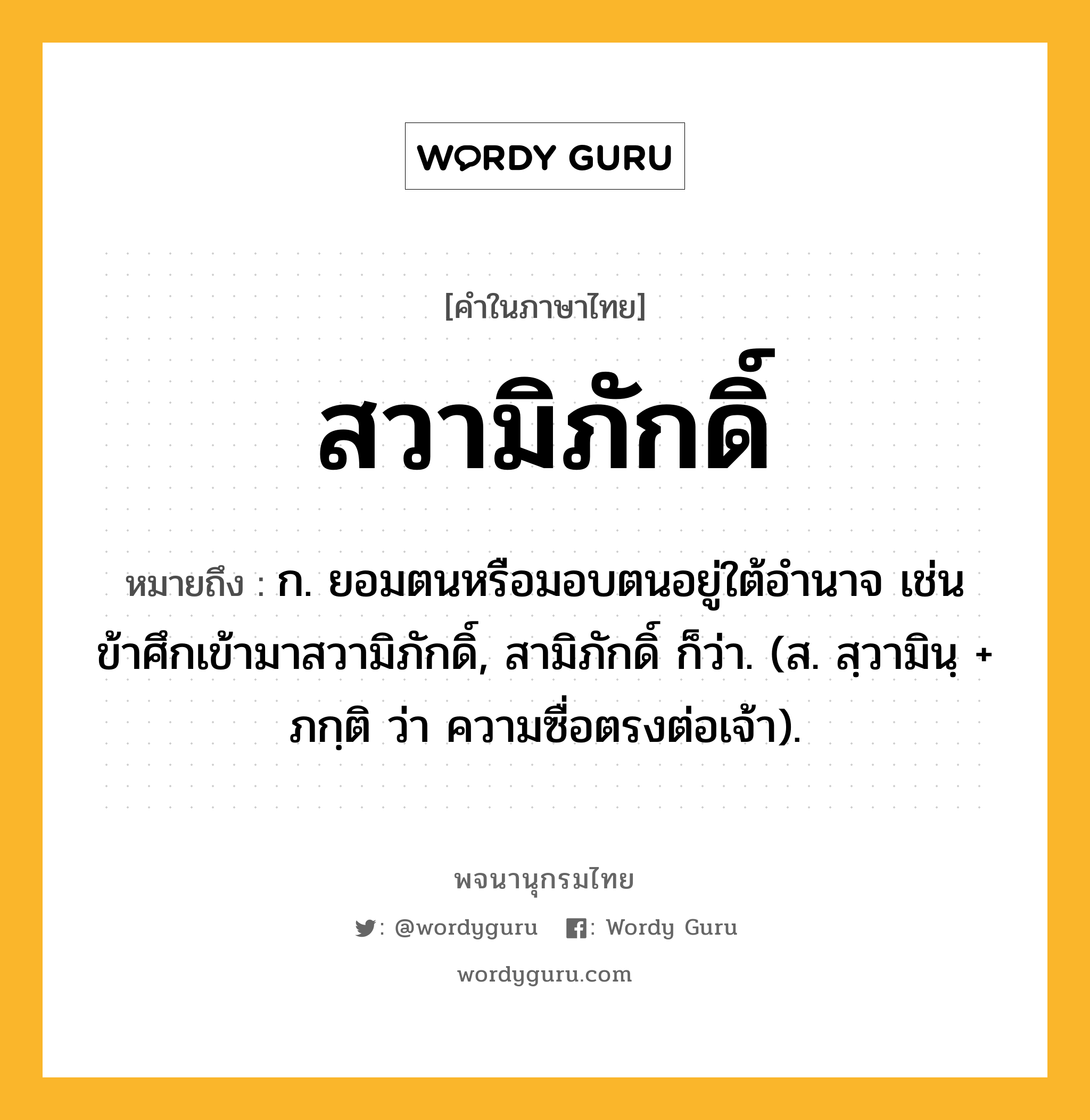 สวามิภักดิ์ ความหมาย หมายถึงอะไร?, คำในภาษาไทย สวามิภักดิ์ หมายถึง ก. ยอมตนหรือมอบตนอยู่ใต้อํานาจ เช่น ข้าศึกเข้ามาสวามิภักดิ์, สามิภักดิ์ ก็ว่า. (ส. สฺวามินฺ + ภกฺติ ว่า ความซื่อตรงต่อเจ้า).