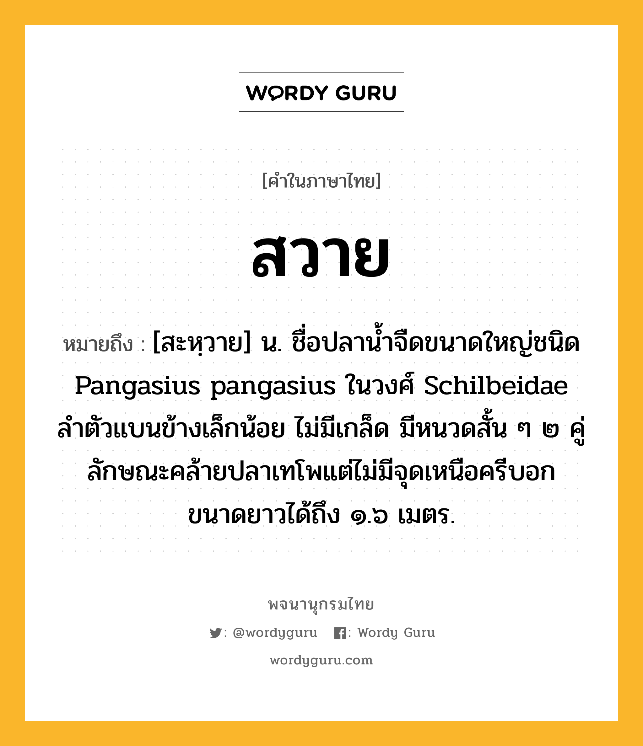 สวาย ความหมาย หมายถึงอะไร?, คำในภาษาไทย สวาย หมายถึง [สะหฺวาย] น. ชื่อปลานํ้าจืดขนาดใหญ่ชนิด Pangasius pangasius ในวงศ์ Schilbeidae ลําตัวแบนข้างเล็กน้อย ไม่มีเกล็ด มีหนวดสั้น ๆ ๒ คู่ ลักษณะคล้ายปลาเทโพแต่ไม่มีจุดเหนือครีบอก ขนาดยาวได้ถึง ๑.๖ เมตร.