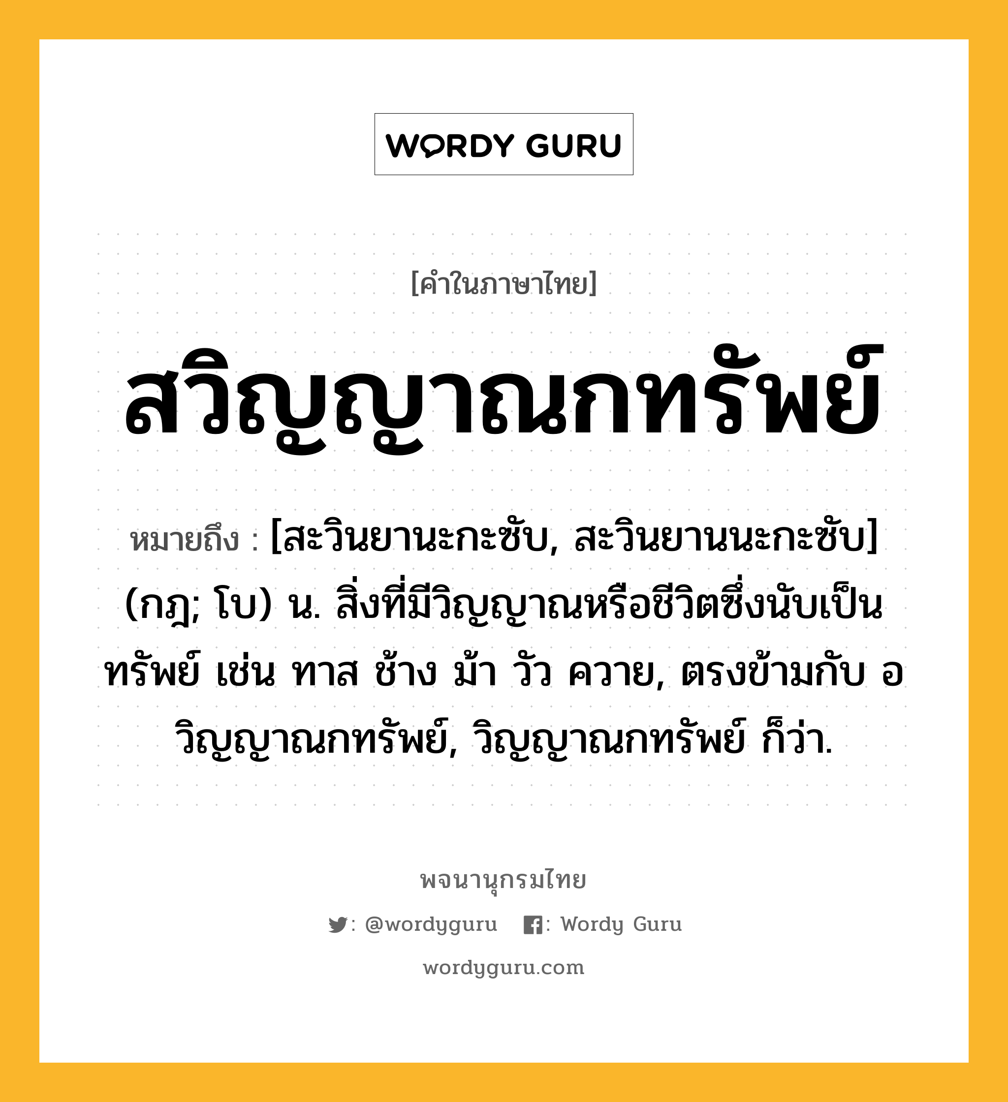 สวิญญาณกทรัพย์ ความหมาย หมายถึงอะไร?, คำในภาษาไทย สวิญญาณกทรัพย์ หมายถึง [สะวินยานะกะซับ, สะวินยานนะกะซับ] (กฎ; โบ) น. สิ่งที่มีวิญญาณหรือชีวิตซึ่งนับเป็นทรัพย์ เช่น ทาส ช้าง ม้า วัว ควาย, ตรงข้ามกับ อวิญญาณกทรัพย์, วิญญาณกทรัพย์ ก็ว่า.