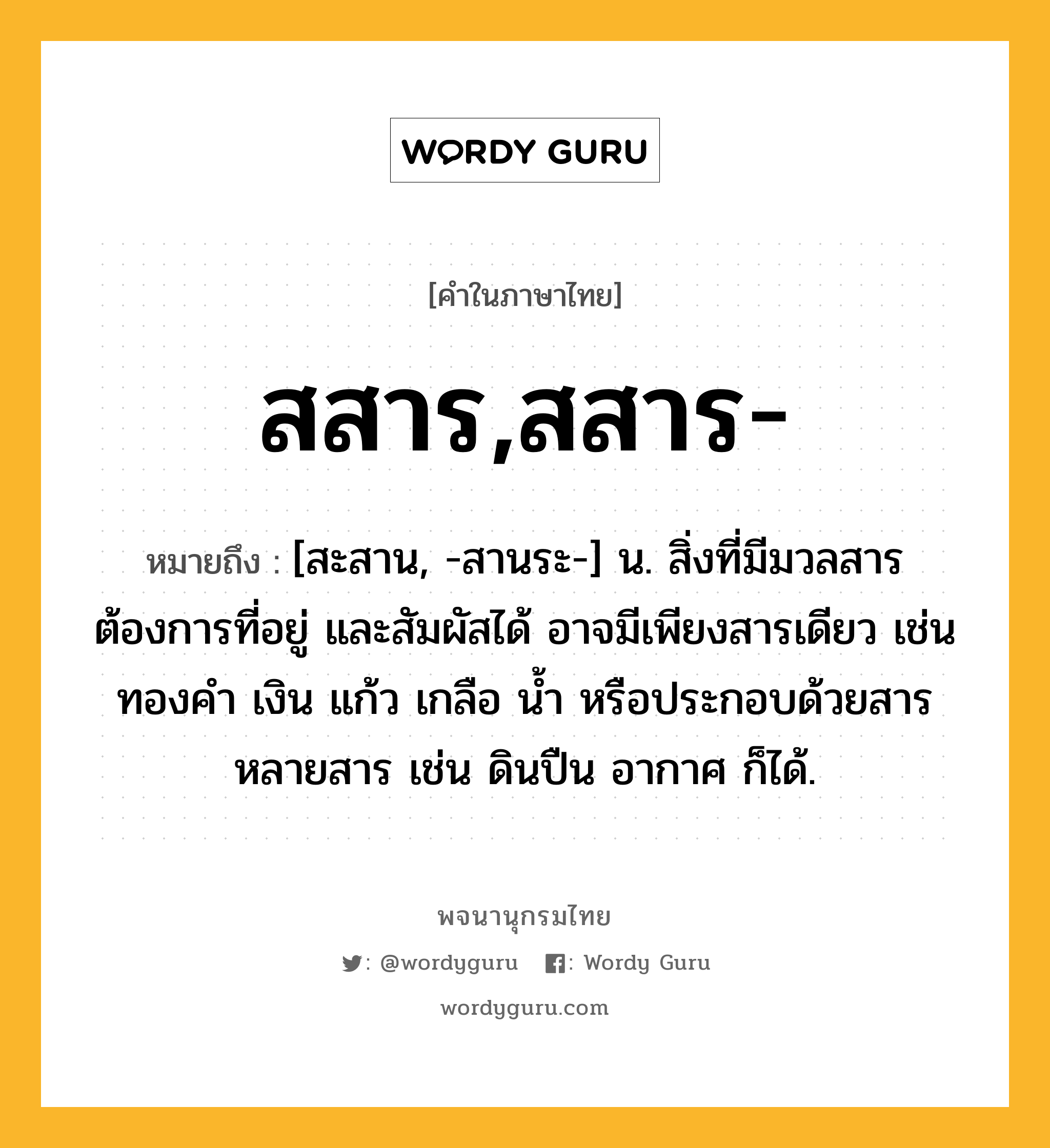 สสาร,สสาร- ความหมาย หมายถึงอะไร?, คำในภาษาไทย สสาร,สสาร- หมายถึง [สะสาน, -สานระ-] น. สิ่งที่มีมวลสาร ต้องการที่อยู่ และสัมผัสได้ อาจมีเพียงสารเดียว เช่น ทองคํา เงิน แก้ว เกลือ น้ำ หรือประกอบด้วยสารหลายสาร เช่น ดินปืน อากาศ ก็ได้.