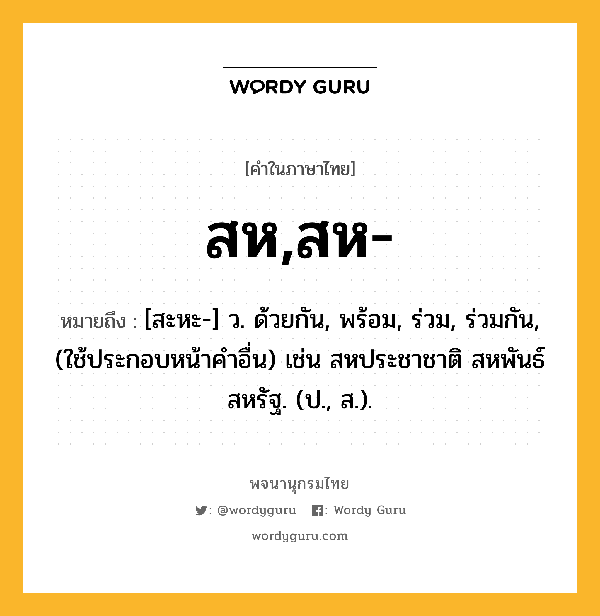 สห,สห- ความหมาย หมายถึงอะไร?, คำในภาษาไทย สห,สห- หมายถึง [สะหะ-] ว. ด้วยกัน, พร้อม, ร่วม, ร่วมกัน, (ใช้ประกอบหน้าคําอื่น) เช่น สหประชาชาติ สหพันธ์สหรัฐ. (ป., ส.).