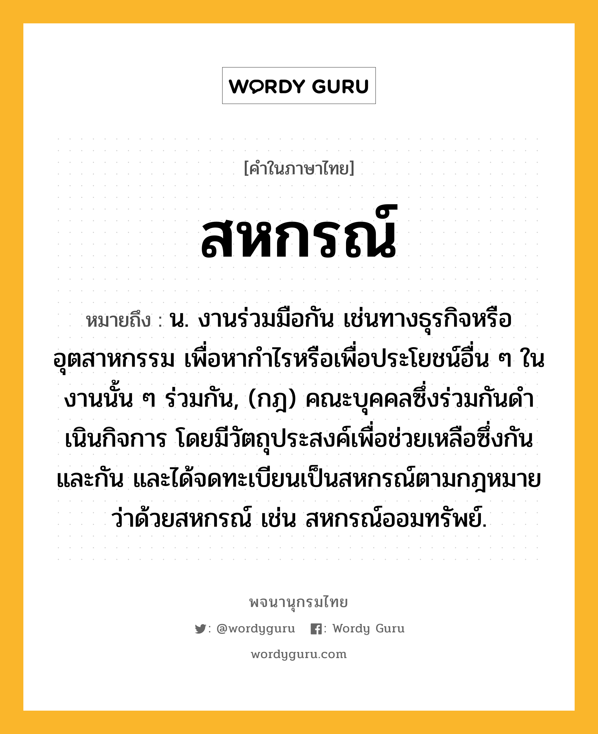 สหกรณ์ ความหมาย หมายถึงอะไร?, คำในภาษาไทย สหกรณ์ หมายถึง น. งานร่วมมือกัน เช่นทางธุรกิจหรืออุตสาหกรรม เพื่อหากําไรหรือเพื่อประโยชน์อื่น ๆ ในงานนั้น ๆ ร่วมกัน, (กฎ) คณะบุคคลซึ่งร่วมกันดําเนินกิจการ โดยมีวัตถุประสงค์เพื่อช่วยเหลือซึ่งกันและกัน และได้จดทะเบียนเป็นสหกรณ์ตามกฎหมายว่าด้วยสหกรณ์ เช่น สหกรณ์ออมทรัพย์.