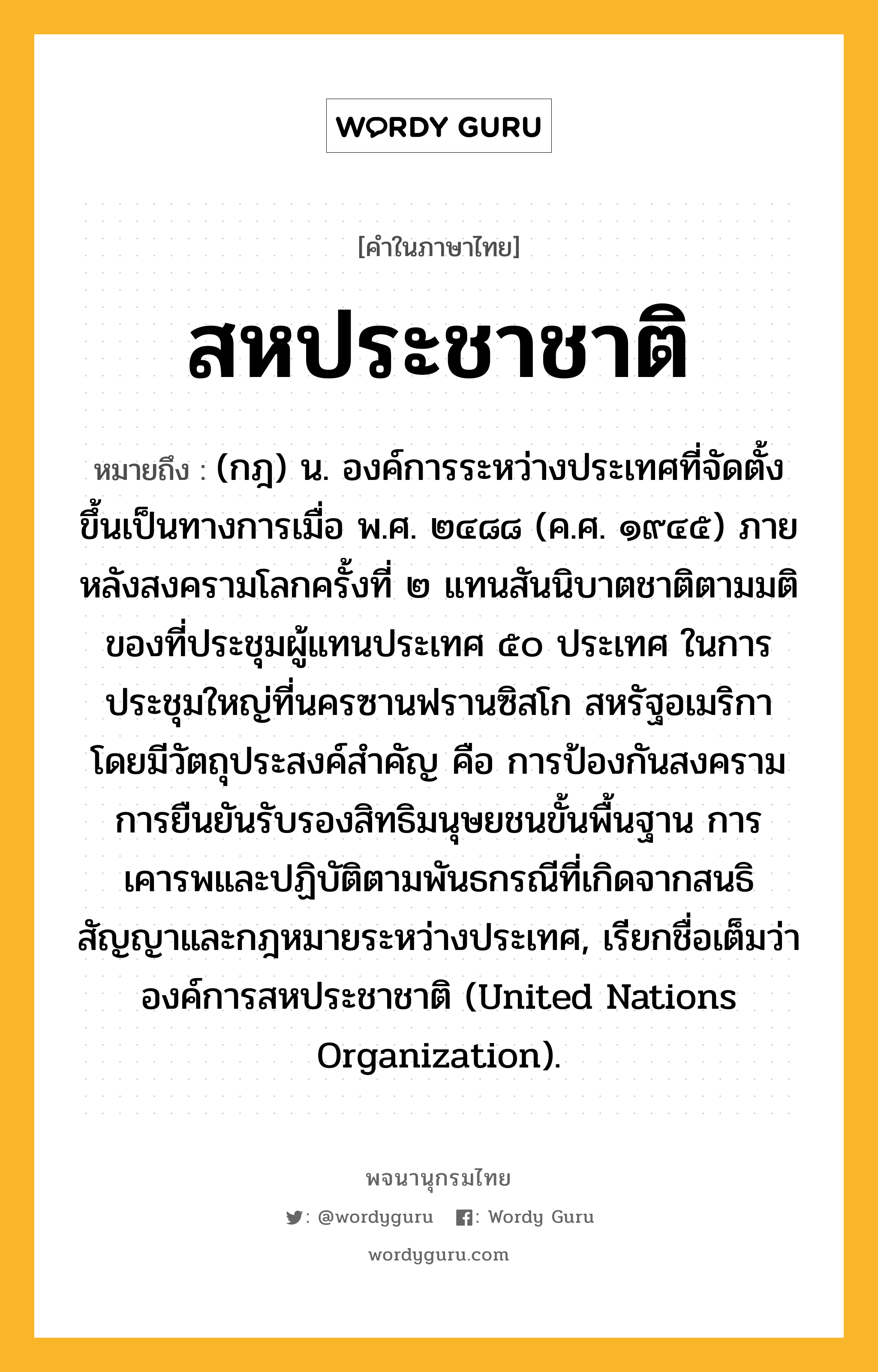 สหประชาชาติ ความหมาย หมายถึงอะไร?, คำในภาษาไทย สหประชาชาติ หมายถึง (กฎ) น. องค์การระหว่างประเทศที่จัดตั้งขึ้นเป็นทางการเมื่อ พ.ศ. ๒๔๘๘ (ค.ศ. ๑๙๔๕) ภายหลังสงครามโลกครั้งที่ ๒ แทนสันนิบาตชาติตามมติของที่ประชุมผู้แทนประเทศ ๕๐ ประเทศ ในการประชุมใหญ่ที่นครซานฟรานซิสโก สหรัฐอเมริกา โดยมีวัตถุประสงค์สําคัญ คือ การป้องกันสงคราม การยืนยันรับรองสิทธิมนุษยชนขั้นพื้นฐาน การเคารพและปฏิบัติตามพันธกรณีที่เกิดจากสนธิสัญญาและกฎหมายระหว่างประเทศ, เรียกชื่อเต็มว่า องค์การสหประชาชาติ (United Nations Organization).