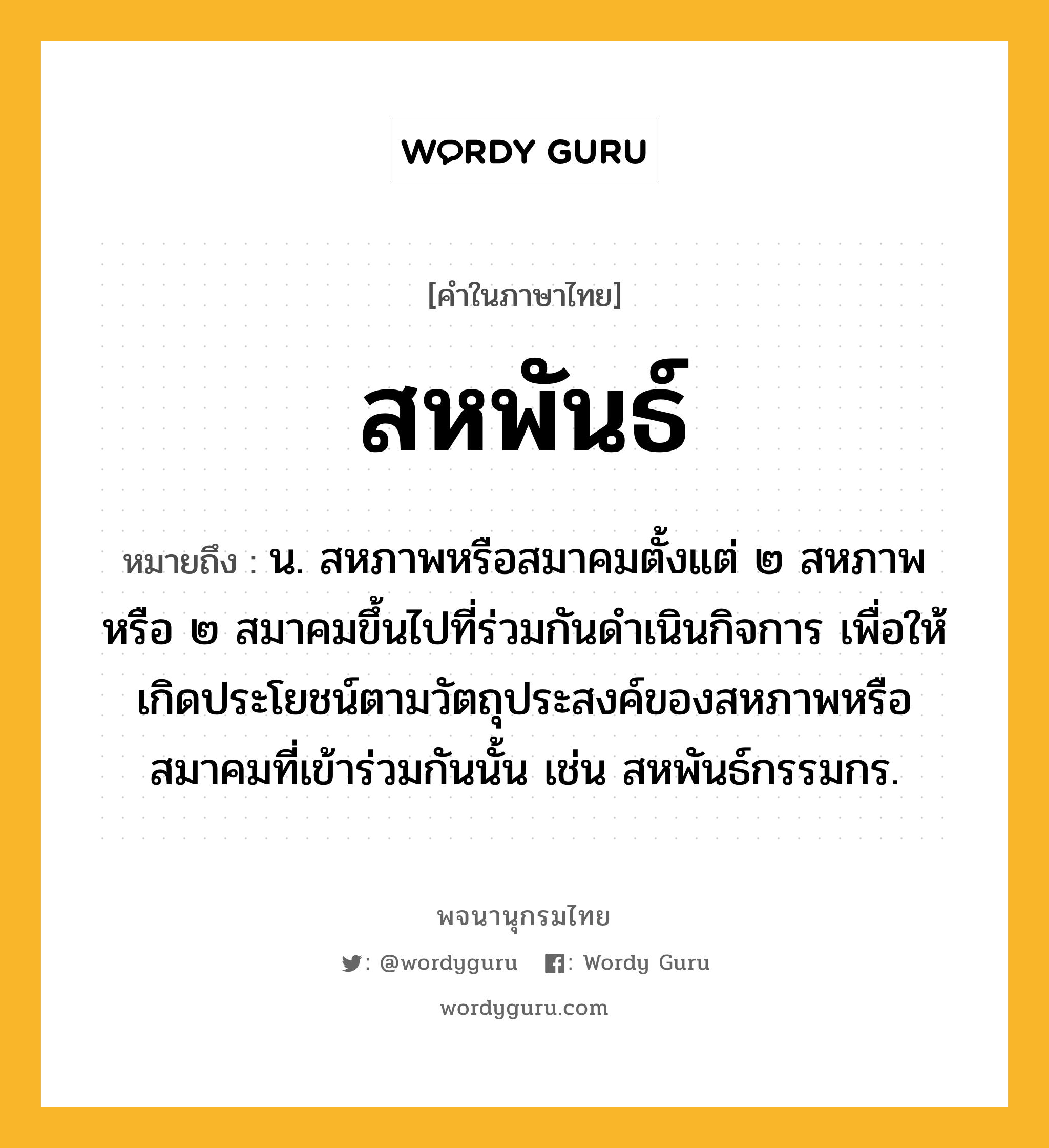 สหพันธ์ ความหมาย หมายถึงอะไร?, คำในภาษาไทย สหพันธ์ หมายถึง น. สหภาพหรือสมาคมตั้งแต่ ๒ สหภาพหรือ ๒ สมาคมขึ้นไปที่ร่วมกันดำเนินกิจการ เพื่อให้เกิดประโยชน์ตามวัตถุประสงค์ของสหภาพหรือสมาคมที่เข้าร่วมกันนั้น เช่น สหพันธ์กรรมกร.