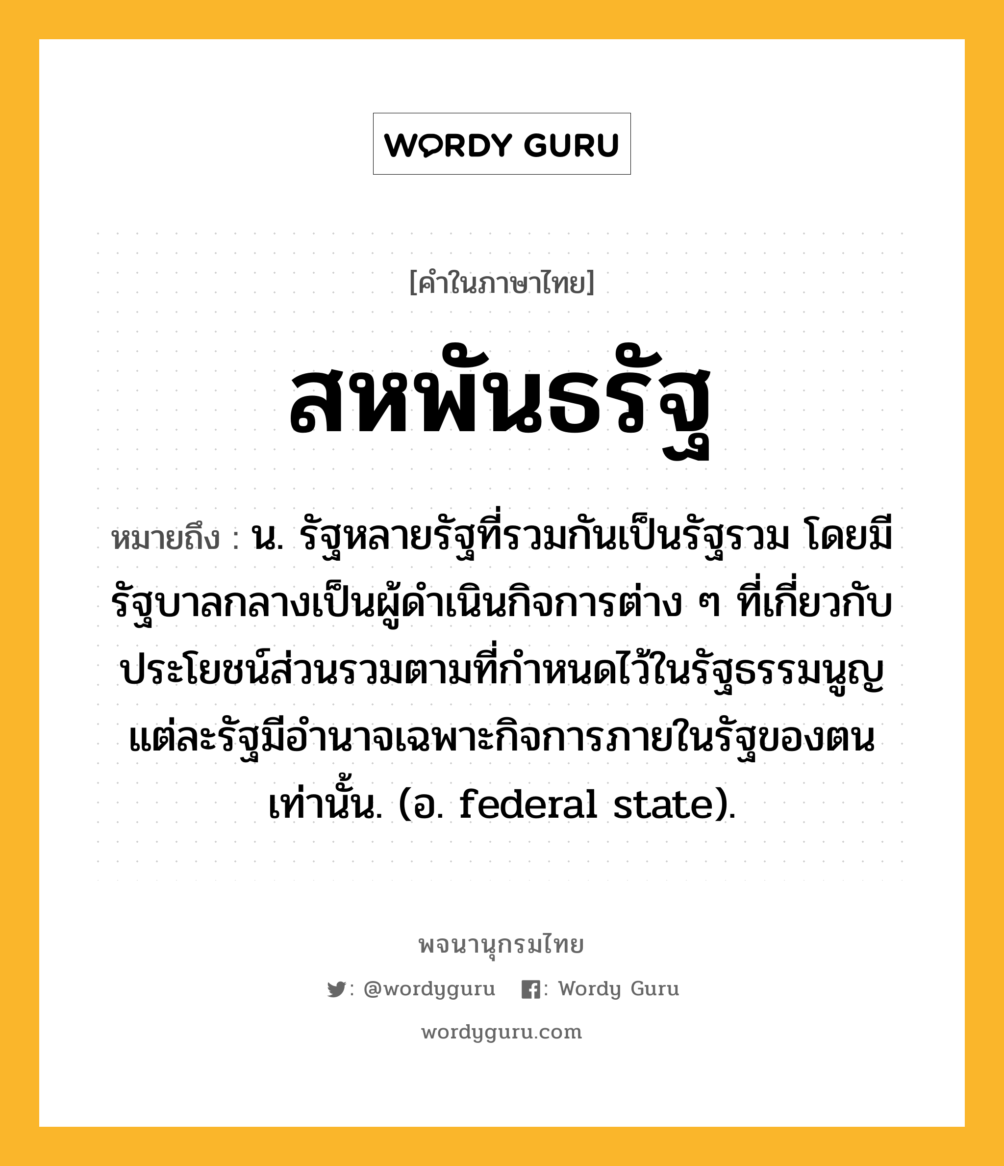 สหพันธรัฐ ความหมาย หมายถึงอะไร?, คำในภาษาไทย สหพันธรัฐ หมายถึง น. รัฐหลายรัฐที่รวมกันเป็นรัฐรวม โดยมีรัฐบาลกลางเป็นผู้ดําเนินกิจการต่าง ๆ ที่เกี่ยวกับประโยชน์ส่วนรวมตามที่กําหนดไว้ในรัฐธรรมนูญ แต่ละรัฐมีอํานาจเฉพาะกิจการภายในรัฐของตนเท่านั้น. (อ. federal state).