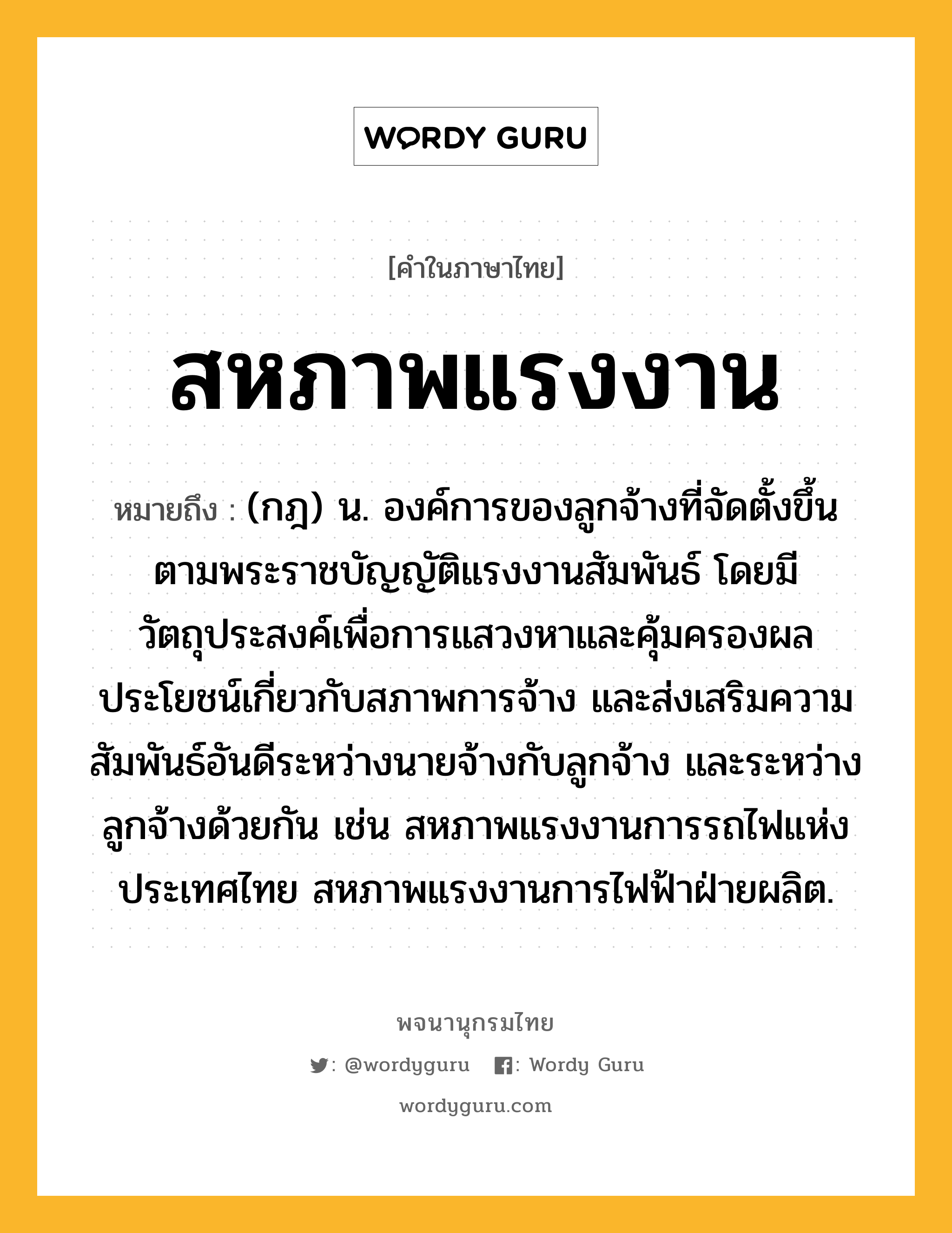 สหภาพแรงงาน ความหมาย หมายถึงอะไร?, คำในภาษาไทย สหภาพแรงงาน หมายถึง (กฎ) น. องค์การของลูกจ้างที่จัดตั้งขึ้นตามพระราชบัญญัติแรงงานสัมพันธ์ โดยมีวัตถุประสงค์เพื่อการแสวงหาและคุ้มครองผลประโยชน์เกี่ยวกับสภาพการจ้าง และส่งเสริมความสัมพันธ์อันดีระหว่างนายจ้างกับลูกจ้าง และระหว่างลูกจ้างด้วยกัน เช่น สหภาพแรงงานการรถไฟแห่งประเทศไทย สหภาพแรงงานการไฟฟ้าฝ่ายผลิต.