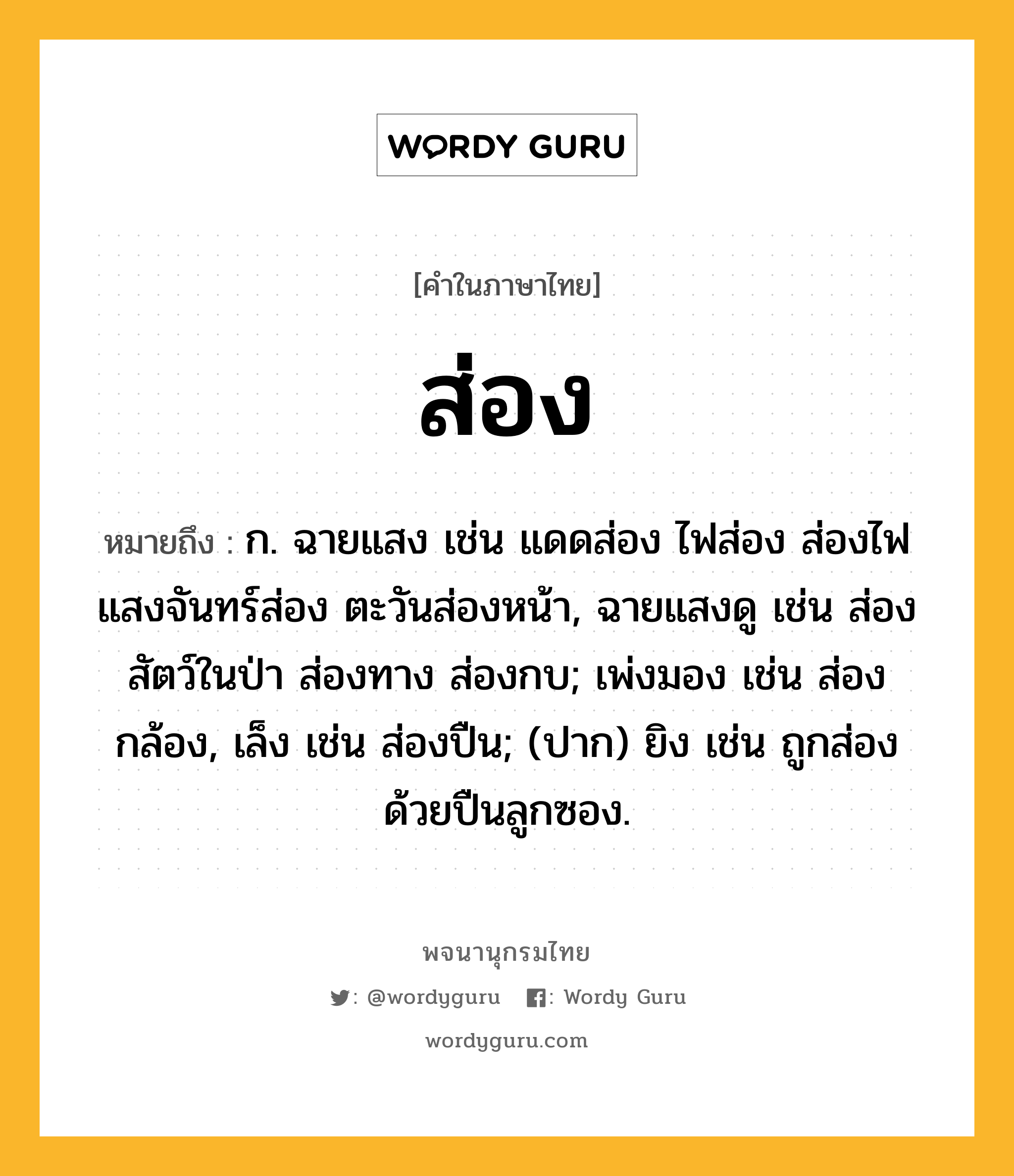 ส่อง ความหมาย หมายถึงอะไร?, คำในภาษาไทย ส่อง หมายถึง ก. ฉายแสง เช่น แดดส่อง ไฟส่อง ส่องไฟ แสงจันทร์ส่อง ตะวันส่องหน้า, ฉายแสงดู เช่น ส่องสัตว์ในป่า ส่องทาง ส่องกบ; เพ่งมอง เช่น ส่องกล้อง, เล็ง เช่น ส่องปืน; (ปาก) ยิง เช่น ถูกส่องด้วยปืนลูกซอง.