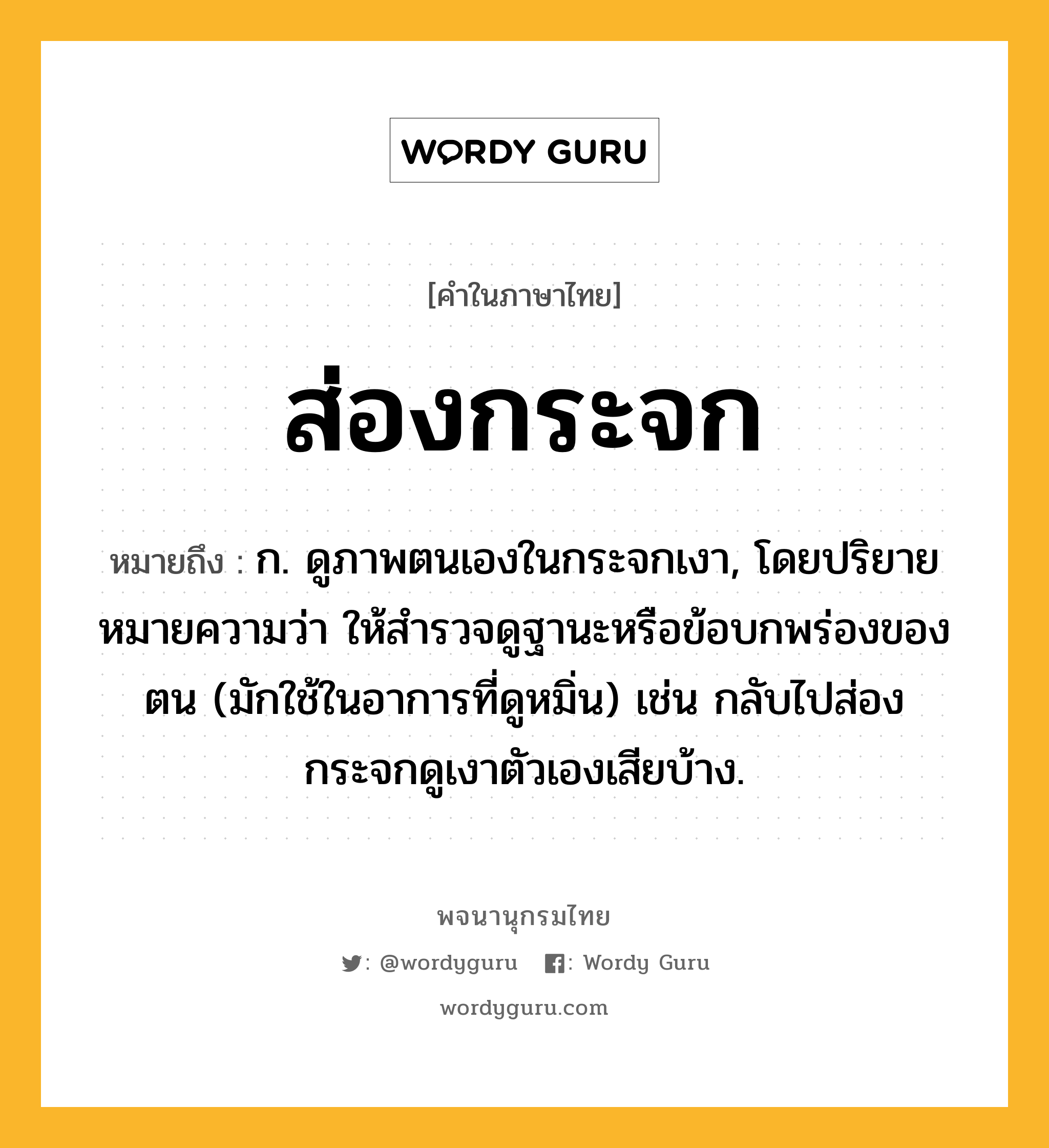 ส่องกระจก ความหมาย หมายถึงอะไร?, คำในภาษาไทย ส่องกระจก หมายถึง ก. ดูภาพตนเองในกระจกเงา, โดยปริยายหมายความว่า ให้สำรวจดูฐานะหรือข้อบกพร่องของตน (มักใช้ในอาการที่ดูหมิ่น) เช่น กลับไปส่องกระจกดูเงาตัวเองเสียบ้าง.