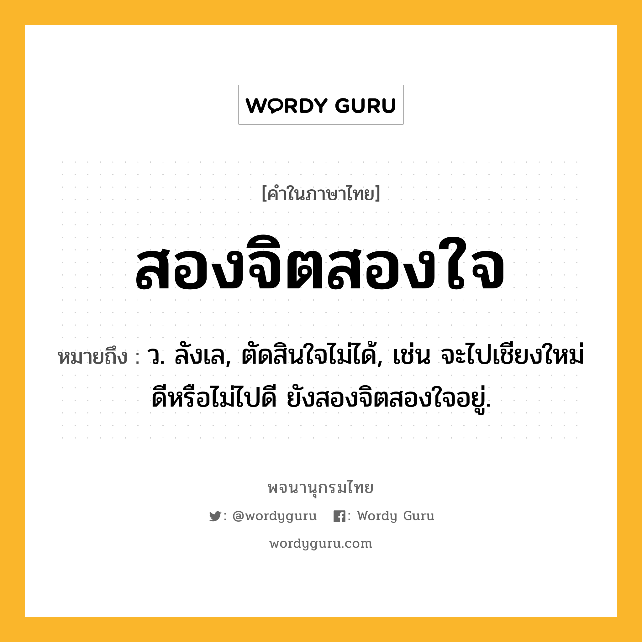 สองจิตสองใจ ความหมาย หมายถึงอะไร?, คำในภาษาไทย สองจิตสองใจ หมายถึง ว. ลังเล, ตัดสินใจไม่ได้, เช่น จะไปเชียงใหม่ดีหรือไม่ไปดี ยังสองจิตสองใจอยู่.