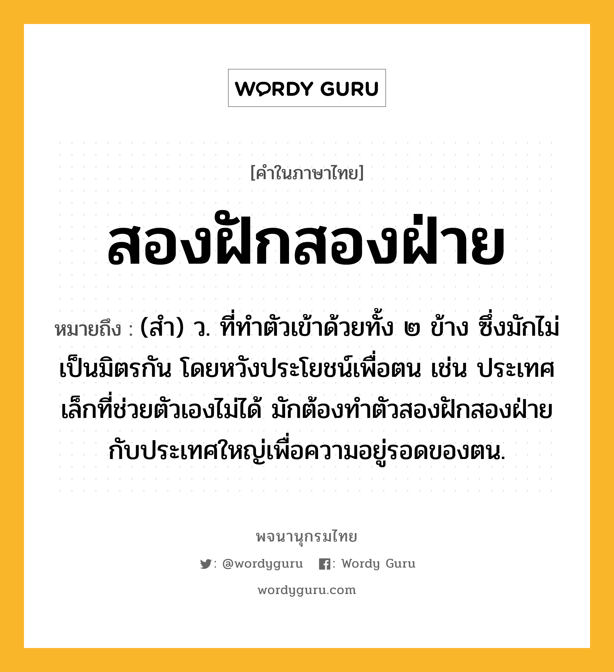 สองฝักสองฝ่าย ความหมาย หมายถึงอะไร?, คำในภาษาไทย สองฝักสองฝ่าย หมายถึง (สํา) ว. ที่ทําตัวเข้าด้วยทั้ง ๒ ข้าง ซึ่งมักไม่เป็นมิตรกัน โดยหวังประโยชน์เพื่อตน เช่น ประเทศเล็กที่ช่วยตัวเองไม่ได้ มักต้องทําตัวสองฝักสองฝ่ายกับประเทศใหญ่เพื่อความอยู่รอดของตน.