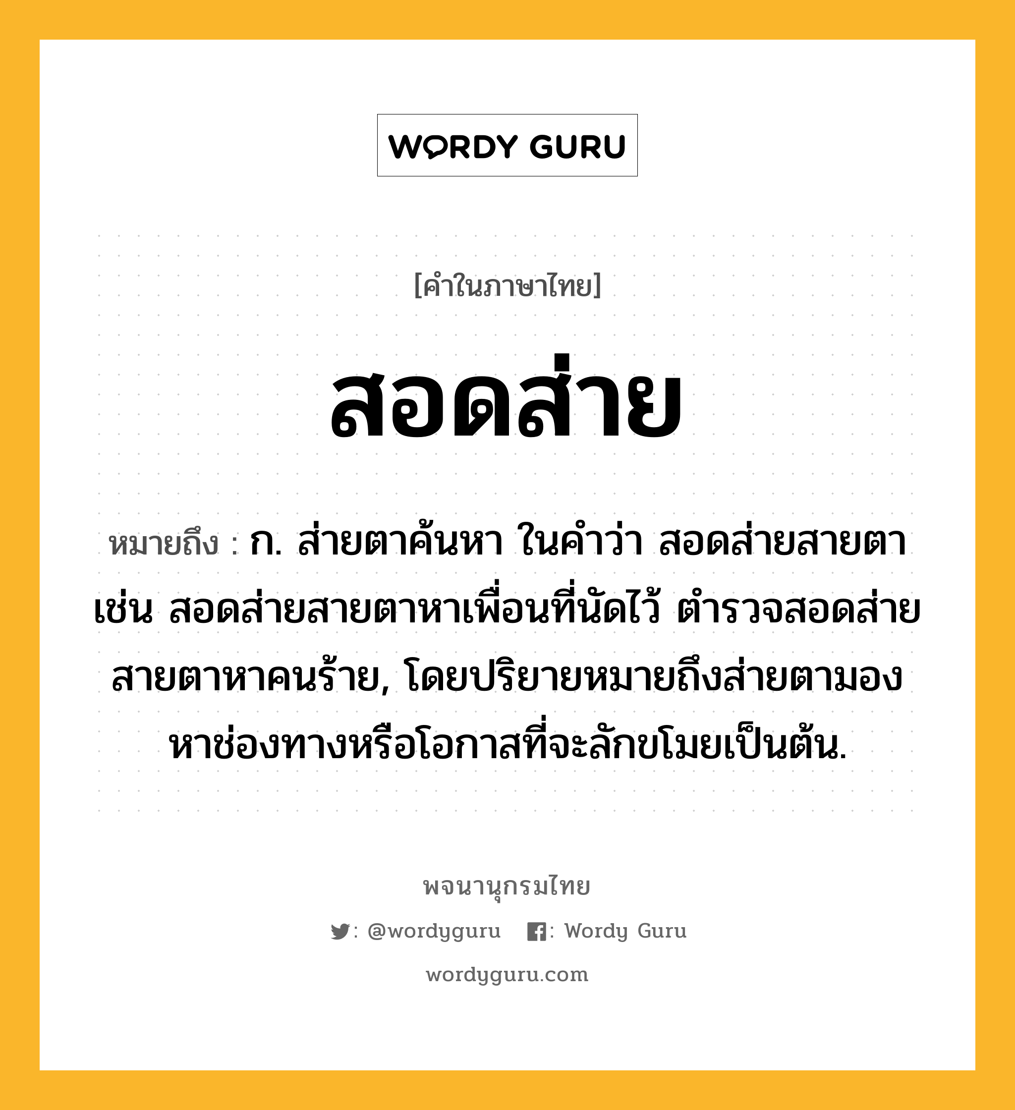 สอดส่าย ความหมาย หมายถึงอะไร?, คำในภาษาไทย สอดส่าย หมายถึง ก. ส่ายตาค้นหา ในคำว่า สอดส่ายสายตา เช่น สอดส่ายสายตาหาเพื่อนที่นัดไว้ ตำรวจสอดส่ายสายตาหาคนร้าย, โดยปริยายหมายถึงส่ายตามองหาช่องทางหรือโอกาสที่จะลักขโมยเป็นต้น.