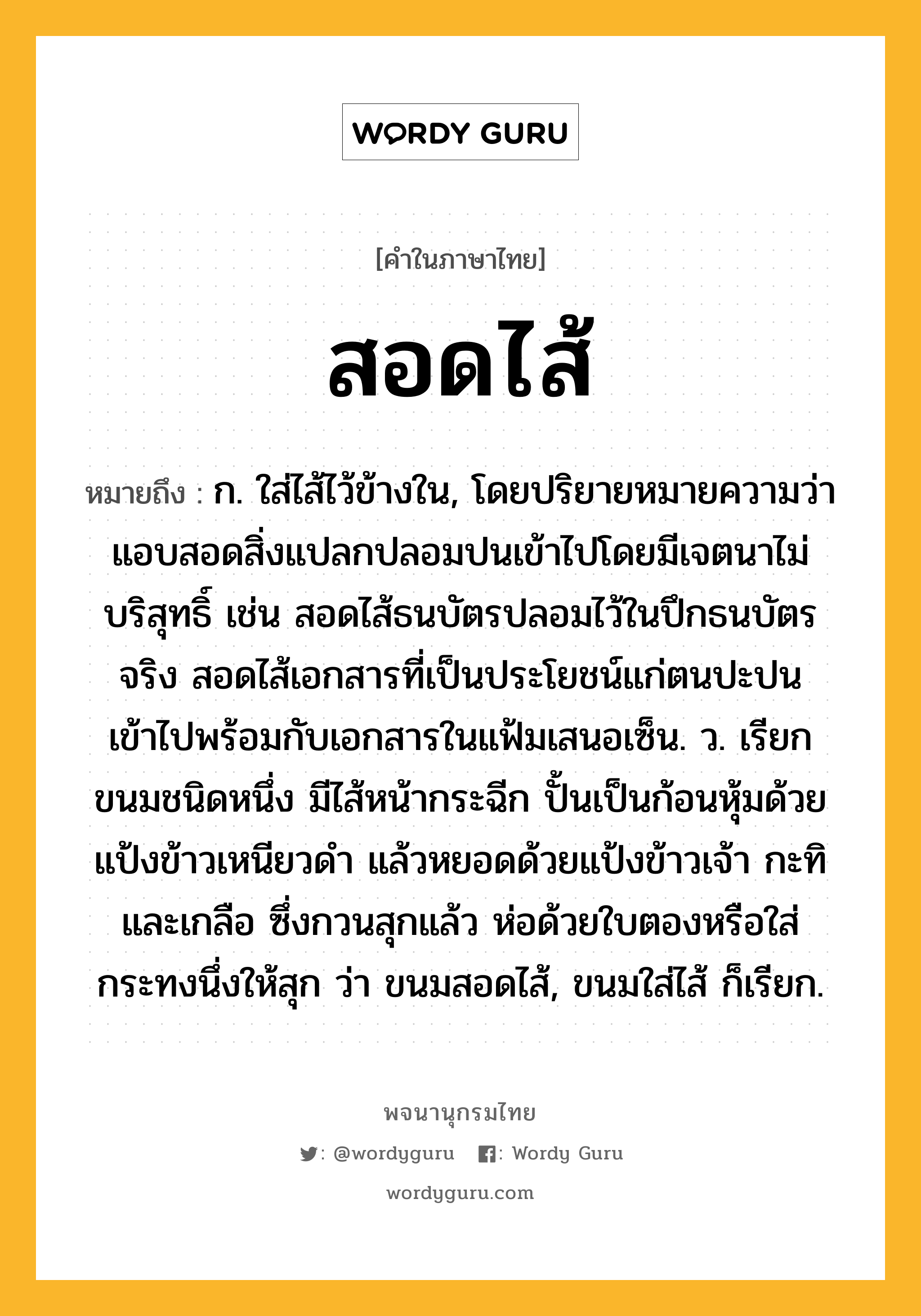 สอดไส้ ความหมาย หมายถึงอะไร?, คำในภาษาไทย สอดไส้ หมายถึง ก. ใส่ไส้ไว้ข้างใน, โดยปริยายหมายความว่า แอบสอดสิ่งแปลกปลอมปนเข้าไปโดยมีเจตนาไม่บริสุทธิ์ เช่น สอดไส้ธนบัตรปลอมไว้ในปึกธนบัตรจริง สอดไส้เอกสารที่เป็นประโยชน์แก่ตนปะปนเข้าไปพร้อมกับเอกสารในแฟ้มเสนอเซ็น. ว. เรียกขนมชนิดหนึ่ง มีไส้หน้ากระฉีก ปั้นเป็นก้อนหุ้มด้วยแป้งข้าวเหนียวดำ แล้วหยอดด้วยแป้งข้าวเจ้า กะทิ และเกลือ ซึ่งกวนสุกแล้ว ห่อด้วยใบตองหรือใส่กระทงนึ่งให้สุก ว่า ขนมสอดไส้, ขนมใส่ไส้ ก็เรียก.