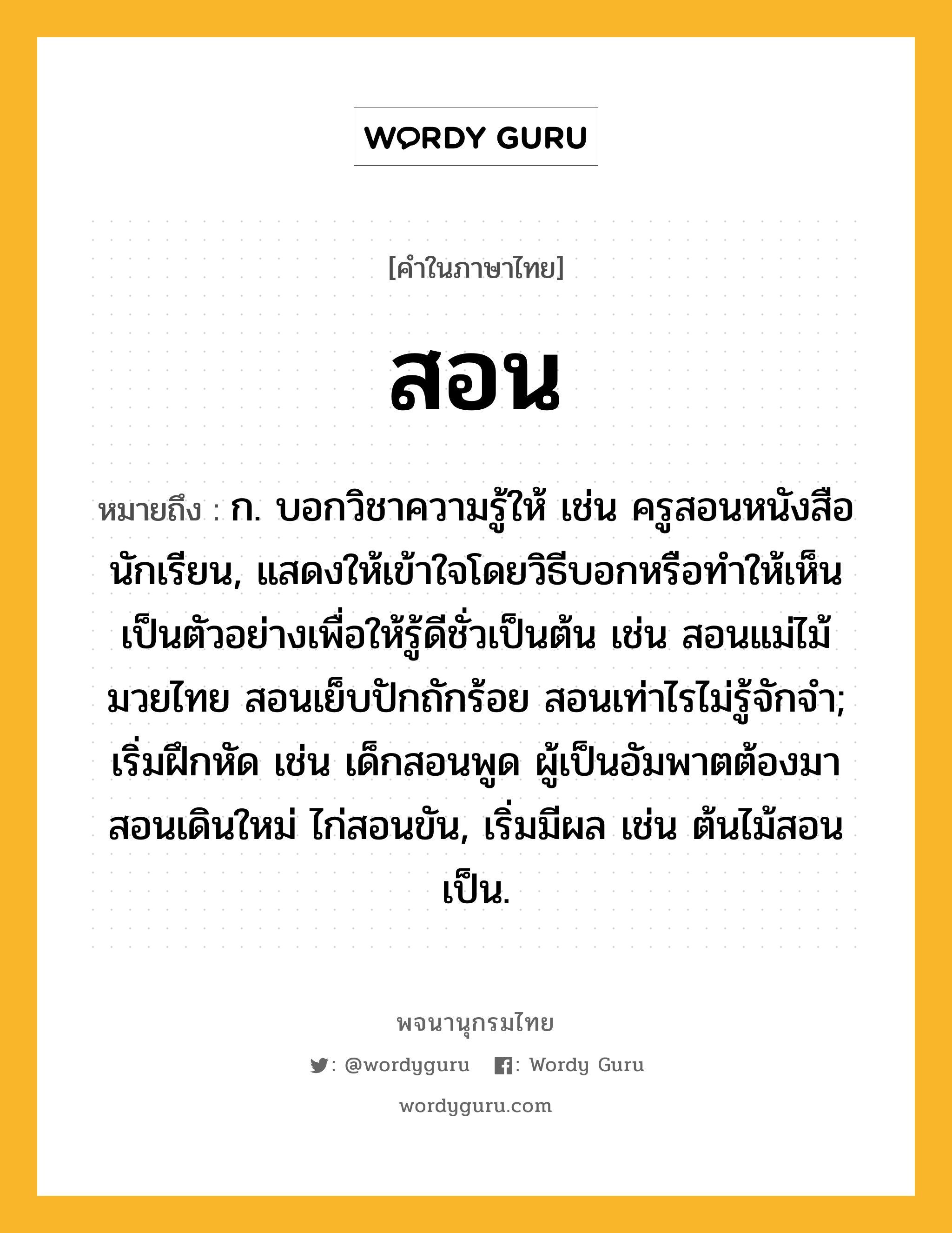 สอน ความหมาย หมายถึงอะไร?, คำในภาษาไทย สอน หมายถึง ก. บอกวิชาความรู้ให้ เช่น ครูสอนหนังสือนักเรียน, แสดงให้เข้าใจโดยวิธีบอกหรือทําให้เห็นเป็นตัวอย่างเพื่อให้รู้ดีชั่วเป็นต้น เช่น สอนแม่ไม้มวยไทย สอนเย็บปักถักร้อย สอนเท่าไรไม่รู้จักจํา; เริ่มฝึกหัด เช่น เด็กสอนพูด ผู้เป็นอัมพาตต้องมาสอนเดินใหม่ ไก่สอนขัน, เริ่มมีผล เช่น ต้นไม้สอนเป็น.