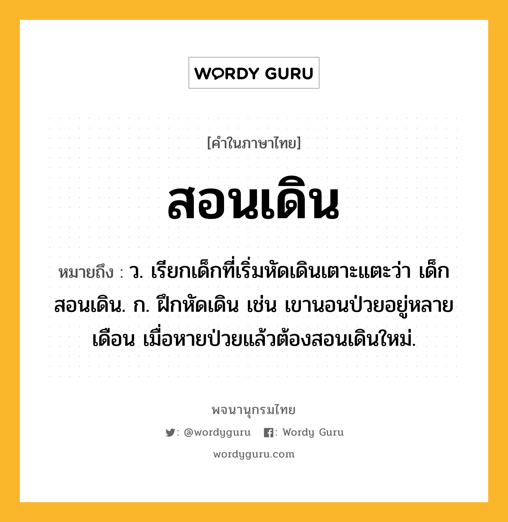 สอนเดิน ความหมาย หมายถึงอะไร?, คำในภาษาไทย สอนเดิน หมายถึง ว. เรียกเด็กที่เริ่มหัดเดินเตาะแตะว่า เด็กสอนเดิน. ก. ฝึกหัดเดิน เช่น เขานอนป่วยอยู่หลายเดือน เมื่อหายป่วยแล้วต้องสอนเดินใหม่.