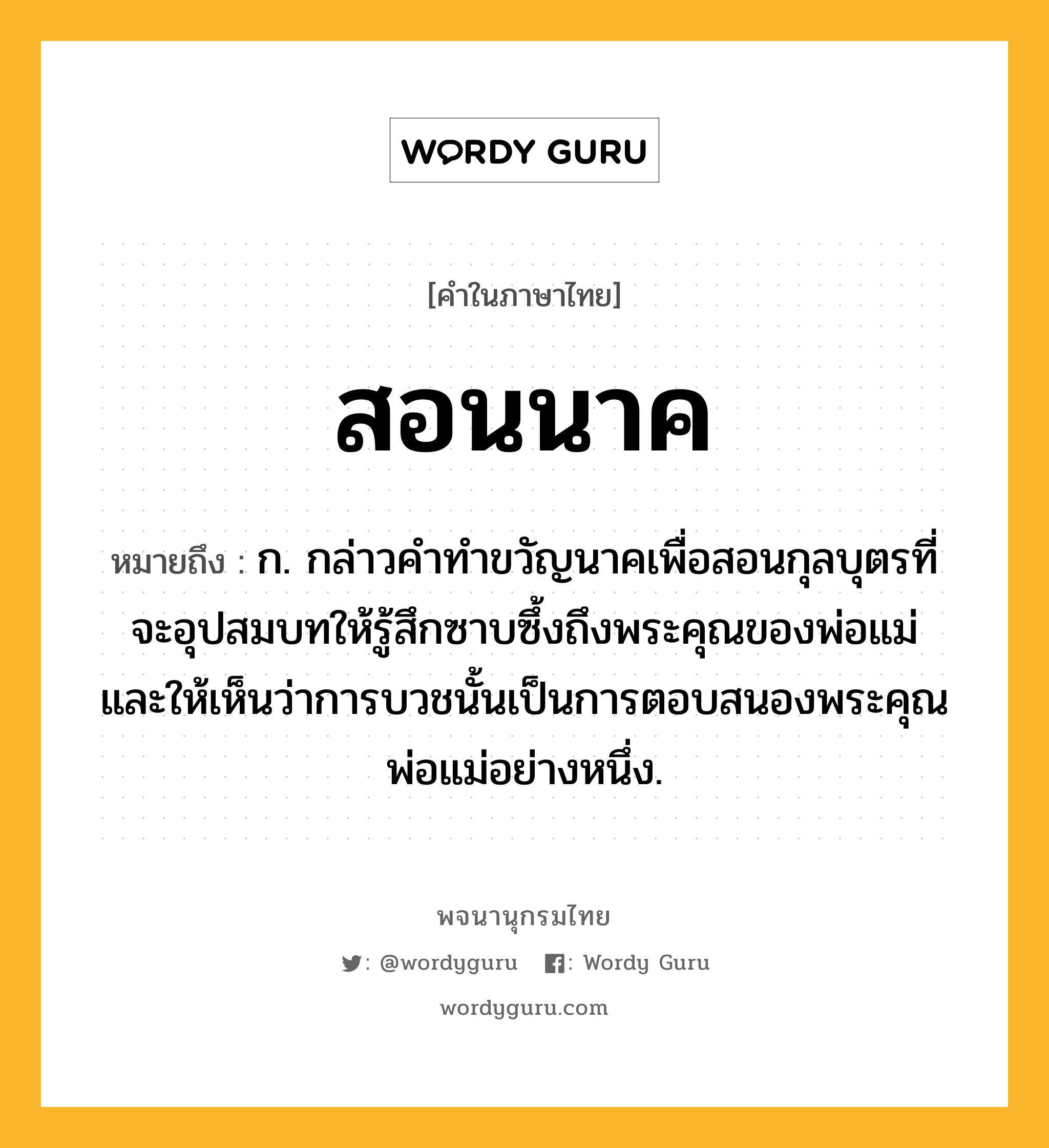 สอนนาค ความหมาย หมายถึงอะไร?, คำในภาษาไทย สอนนาค หมายถึง ก. กล่าวคำทำขวัญนาคเพื่อสอนกุลบุตรที่จะอุปสมบทให้รู้สึกซาบซึ้งถึงพระคุณของพ่อแม่ และให้เห็นว่าการบวชนั้นเป็นการตอบสนองพระคุณพ่อแม่อย่างหนึ่ง.