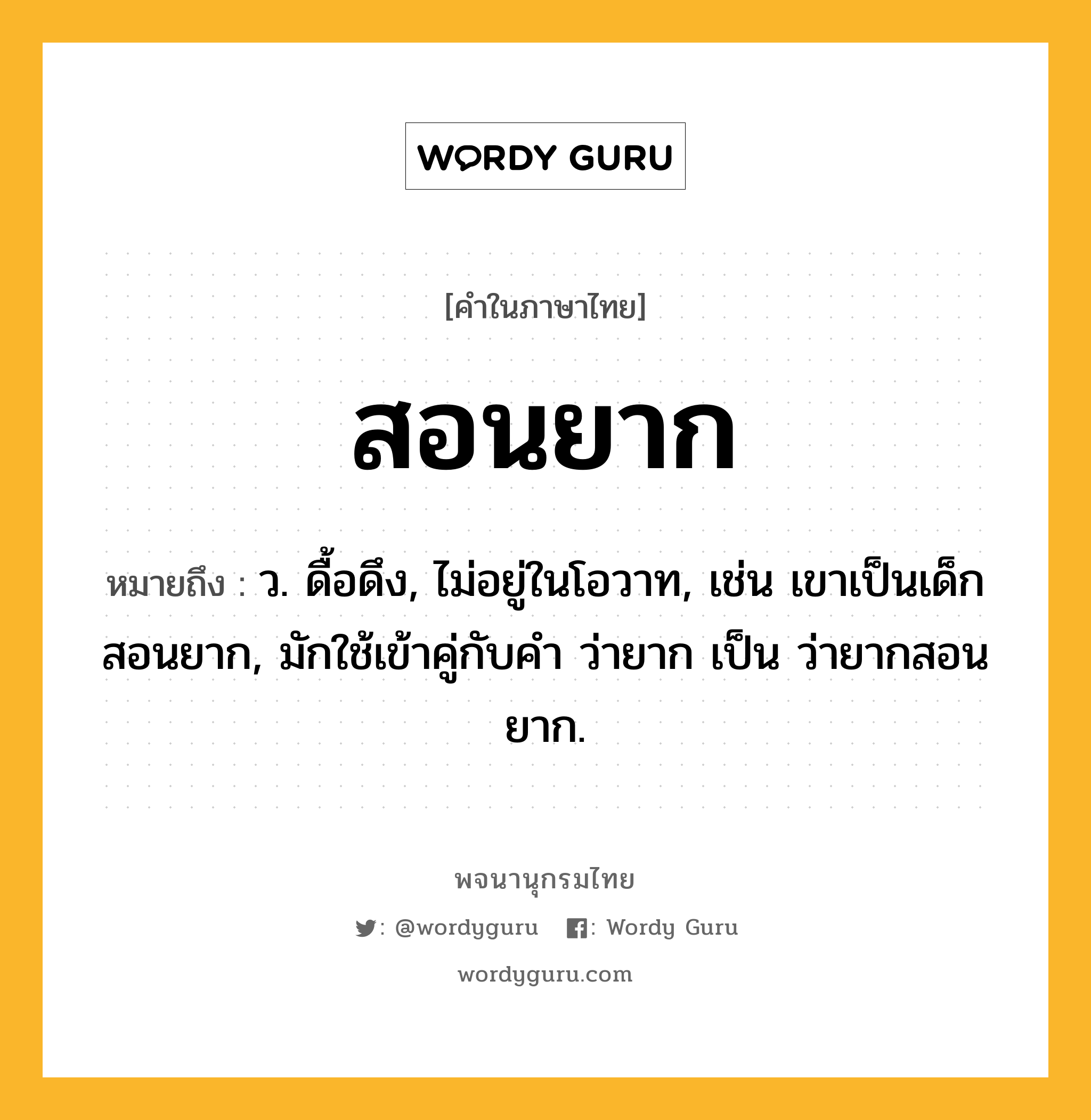 สอนยาก ความหมาย หมายถึงอะไร?, คำในภาษาไทย สอนยาก หมายถึง ว. ดื้อดึง, ไม่อยู่ในโอวาท, เช่น เขาเป็นเด็กสอนยาก, มักใช้เข้าคู่กับคำ ว่ายาก เป็น ว่ายากสอนยาก.