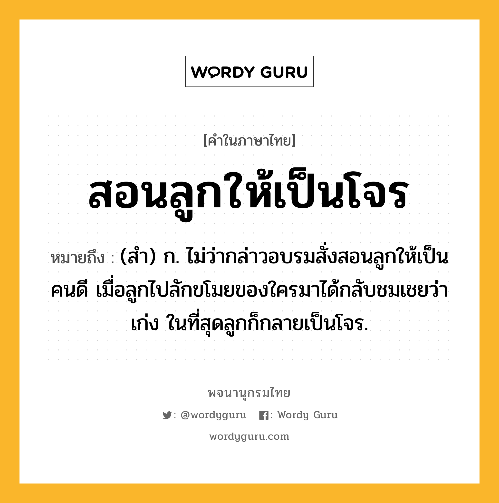 สอนลูกให้เป็นโจร ความหมาย หมายถึงอะไร?, คำในภาษาไทย สอนลูกให้เป็นโจร หมายถึง (สำ) ก. ไม่ว่ากล่าวอบรมสั่งสอนลูกให้เป็นคนดี เมื่อลูกไปลักขโมยของใครมาได้กลับชมเชยว่าเก่ง ในที่สุดลูกก็กลายเป็นโจร.