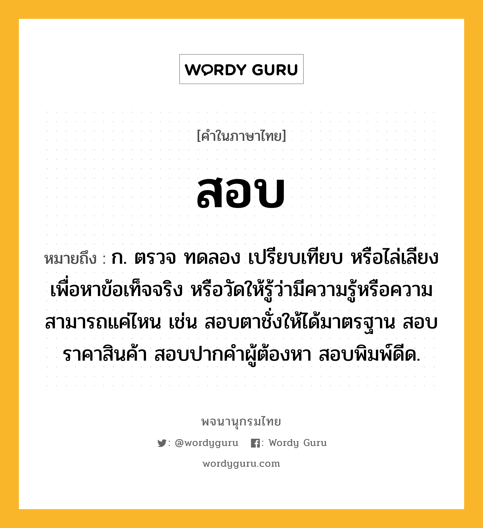 สอบ ความหมาย หมายถึงอะไร?, คำในภาษาไทย สอบ หมายถึง ก. ตรวจ ทดลอง เปรียบเทียบ หรือไล่เลียง เพื่อหาข้อเท็จจริง หรือวัดให้รู้ว่ามีความรู้หรือความสามารถแค่ไหน เช่น สอบตาชั่งให้ได้มาตรฐาน สอบราคาสินค้า สอบปากคำผู้ต้องหา สอบพิมพ์ดีด.